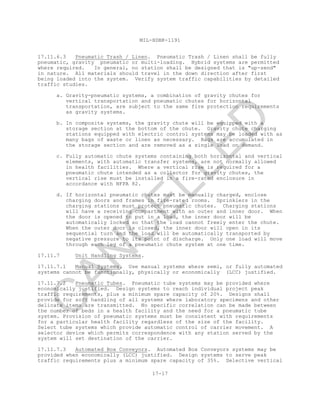 MIL-HDBK-1191
17-17
17.11.6.3 Pneumatic Trash / Linen. Pneumatic Trash / Linen shall be fully
pneumatic, gravity pneumatic or multi-loading. Hybrid systems are permitted
where required. In general, no station shall be designed that is "up-send"
in nature. All materials should travel in the down direction after first
being loaded into the system. Verify system traffic capabilities by detailed
traffic studies.
a. Gravity-pneumatic systems, a combination of gravity chutes for
vertical transportation and pneumatic chutes for horizontal
transportation, are subject to the same fire protection requirements
as gravity systems.
b. In composite systems, the gravity chute will be equipped with a
storage section at the bottom of the chute. Gravity chute charging
stations equipped with electric control systems may be loaded with as
many bags of waste or linen as necessary. Bags are accumulated in
the storage section and are removed as a single load on demand.
c. Fully automatic chute systems containing both horizontal and vertical
elements, with automatic transfer systems, are not normally allowed
in health facilities. Where a vertical rise is required for a
pneumatic chute intended as a collector for gravity chutes, the
vertical rise must be installed in a fire-rated enclosure in
accordance with NFPA 82.
d. If horizontal pneumatic chutes must be manually charged, enclose
charging doors and frames in fire-rated rooms. Sprinklers in the
charging stations must protect pneumatic chutes. Charging stations
will have a receiving compartment with an outer and inner door. When
the door is opened to put in a load, the inner door will be
automatically locked so that the load cannot freely enter the chute.
When the outer door is closed, the inner door will open in its
sequential turn and the load will be automatically transported by
negative pressure to its point of discharge. Only one load will move
through each leg of a pneumatic chute system at one time.
17.11.7 Unit Handling Systems.
17.11.7.1 Manual Systems. Use manual systems where semi, or fully automated
systems cannot be functionally, physically or economically (LCC) justified.
17.11.7.2 Pneumatic Tubes. Pneumatic tube systems may be provided where
economically justified. Design systems to reach individual project peak
traffic requirements, plus a minimum spare capacity of 20%. Designs shall
provide for soft handling of all systems where laboratory specimens and other
delicate items are transmitted. No specific correlation can be made between
the number of beds in a health facility and the need for a pneumatic tube
system. Provision of pneumatic systems must be consistent with requirements
for a particular health facility regardless of the size of the facility.
Select tube systems which provide automatic control of carrier movement. A
selector device which permits correspondence with any station served by the
system will set destination of the carrier.
17.11.7.3 Automated Box Conveyors. Automated Box Conveyors systems may be
provided when economically (LCC) justified. Design systems to serve peak
traffic requirements plus a minimum spare capacity of 35%. Selective vertical
C
AN
C
ELLED
 