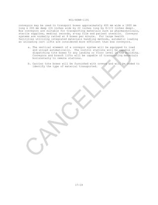 MIL-HDBK-1191
17-18
conveyors may be used to transport boxes approximately 400 mm wide x 1800 mm
long x 200 mm deep (16 inches wide by 22 inches long by 8-1/2 inches deep).
Box conveyors are suitable for transporting materials such as pharmaceuticals,
sterile supplies, medical records, x-ray film and patient utensils. Conveyor
systems are normally ratted at 8 boxes per minute. For large health
facilities utilizing integrated materials handling methods, automatic loading
an unloading cart lifts are considered more efficient than box conveyors.
a. The vertical element of a conveyor system will be equipped to load
and unload automatically. The control stations will be capable of
dispatching tote boxes to any landing or floor level in the building.
Conveyors and branch lifts will be capable of transporting materials
horizontally to remote stations.
b. Carrier tote boxes will be furnished with covers and will be coded to
identify the type of material transported.
C
AN
C
ELLED
 