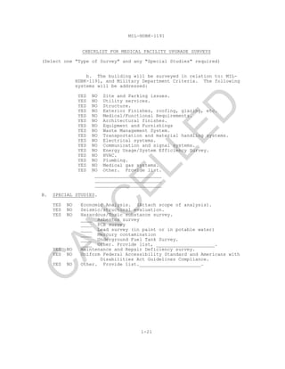 MIL-HDBK-1191
1-21
CHECKLIST FOR MEDICAL FACILITY UPGRADE SURVEYS
(Select one "Type of Survey" and any "Special Studies" required)
b. The building will be surveyed in relation to: MIL-
HDBK-1191, and Military Department Criteria. The following
systems will be addressed:
YES NO Site and Parking issues.
YES NO Utility services.
YES NO Structure.
YES NO Exterior Finishes, roofing, glazing, etc.
YES NO Medical/Functional Requirements.
YES NO Architectural finishes.
YES NO Equipment and Furnishings
YES NO Waste Management System.
YES NO Transportation and material handling systems.
YES NO Electrical systems.
YES NO Communication and signal systems.
YES NO Energy Usage/System Efficiency Survey.
YES NO HVAC.
YES NO Plumbing.
YES NO Medical gas systems.
YES NO Other. Provide list.
________________________
________________________
________________________
B. SPECIAL STUDIES.
YES NO Economic Analysis. (Attach scope of analysis).
YES NO Seismic/structural evaluation.
YES NO Hazardous/Toxic substance survey.
____ Asbestos survey
____ PCB survey
____ Lead survey (in paint or in potable water)
____ Mercury contamination
____ Underground Fuel Tank Survey.
____ Other. Provide list, _____________________.
YES NO Maintenance and Repair Deficiency survey.
YES NO Uniform Federal Accessibility Standard and Americans with
Disabilities Act Guidelines Compliance.
YES NO Other. Provide list.______________________.
C
AN
C
ELLED
 