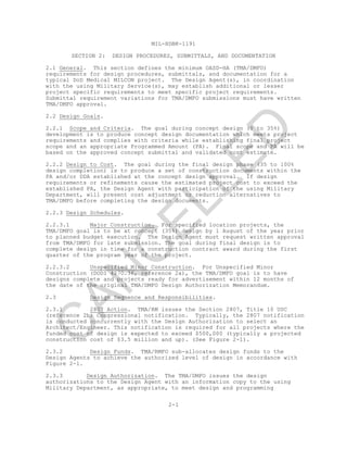 MIL-HDBK-1191
SECTION 2: DESIGN PROCEDURES, SUBMITTALS, AND DOCUMENTATION
2-1
2.1 General. This section defines the minimum OASD-HA (TMA/DMFO)
requirements for design procedures, submittals, and documentation for a
typical DoD Medical MILCON project. The Design Agent(s), in coordination
with the using Military Service(s), may establish additional or lesser
project specific requirements to meet specific project requirements.
Submittal requirement variations for TMA/DMFO submissions must have written
TMA/DMFO approval.
2.2 Design Goals.
2.2.1 Scope and Criteria. The goal during concept design (0 to 35%)
development is to produce concept design documentation which meets project
requirements and complies with criteria while establishing final project
scope and an appropriate Programmed Amount (PA). Final scope and PA will be
based on the approved concept submittal and validated cost estimate.
2.2.2 Design to Cost. The goal during the final design phase (35 to 100%
design completion) is to produce a set of construction documents within the
PA and/or DDA established at the concept design approval. If design
requirements or refinements cause the estimated project cost to exceed the
established PA, the Design Agent with participation of the using Military
Department, will present cost adjustment or reduction alternatives to
TMA/DMFO before completing the design documents.
2.2.3 Design Schedules.
2.2.3.1 Major Construction. For specified location projects, the
TMA/DMFO goal is to be at concept (35%) design by 1 August of the year prior
to planned budget execution. The Design Agent must request written approval
from TMA/DMFO for late submission. The goal during final design is to
complete design in time for a construction contract award during the first
quarter of the program year of the project.
2.2.3.2 Unspecified Minor Construction. For Unspecified Minor
Construction (DODI 4270.36, reference 2a), the TMA/DMFO goal is to have
designs complete and projects ready for advertisement within 12 months of
the date of the original TMA/DMFO Design Authorization Memorandum.
2.3 Design Sequence and Responsibilities.
2.3.1 2807 Action. TMA/RM issues the Section 2807, Title 10 USC
(reference 2b) Congressional notification. Typically, the 2807 notification
is conducted concurrently with the Design Authorization to select an
Architect/Engineer. This notification is required for all projects where the
funded cost of design is expected to exceed $500,000 (typically a projected
construction cost of $3.5 million and up). (See Figure 2-1).
2.3.2 Design Funds. TMA/RMFO sub-allocates design funds to the
Design Agents to achieve the authorized level of design in accordance with
Figure 2-1.
2.3.3 Design Authorization. The TMA/DMFO issues the design
authorizations to the Design Agent with an information copy to the using
Military Department, as appropriate, to meet design and programming
C
AN
C
ELLED
 