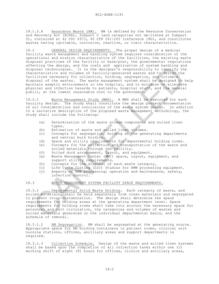 MIL-HDBK-1191
18-2
18.1.2.4 Hazardous Waste (HW). HW is defined by the Resource Conservation
and Recovery Act (RCRA), Subpart C (and categories not de-listed at Subpart
D), contained at 42 USC 6973, 40 CFR 261-265 (reference 18b), and constitutes
wastes having ignitable, corrosive, reactive, or toxic characteristics.
18.2 GENERAL DESIGN REQUIREMENTS. The proper design of a medical
facility waste management and handling system requires consideration of the
operational and mission characteristics of the facilities, the existing waste
disposal practices of the facility or base/post, the governmental regulations
affecting the design, and the costs and application of system handling and
disposal technologies. It is the designer's responsibility to identify the
characteristics and volumes of facility-generated wastes and to design the
facilities necessary for collection, holding, segregation, and ultimate
disposal of the wastes. The waste management system shall be designed to help
maintain aseptic environments in the hospital, and to minimize or eliminate
physical and infection hazards to patients, hospital staff, and the general
public, at the lowest reasonable cost to the government.
18.2.1 Waste Management Study (WMS). A WMS shall be executed for each
facility design. The study shall constitute the design project documentation
of all considerations and conclusions of the waste system design. In addition
to a narrative description of the proposed waste management methodology, the
study shall include the following:
(a) Determination of the waste stream components and soiled linen
types.
(b) Estimation of waste and soiled linen volumes.
(c) Concepts for segregation, holding at the generating departments
and central bulk holding.
(d) Space and utility requirements for departmental holding rooms.
(e) Concepts for the collection and transportation of the waste and
soiled materials through the facility.
(f) Soiled dock arrangement, layout, and equipment.
(g) Waste Management Center (WMC) space, layout, equipment, and
support utility requirements.
(h) Concepts for the disposal of each waste category.
(i) Life Cycle Costing (LCC) Studies for RMW processing equipment.
(j) Aspects of RMW processing; operation and maintenance, safety,
infection control.
18.3 WASTE MANAGEMENT SYSTEM FACILITY SPACE REQUIREMENTS.
18.3.1 Departmental Solid Waste Holding. Each category of waste, and
soiled materials, shall be held separately from clean materials and segregated
to prevent cross-contamination. The design shall determine the space
requirements for holding areas at the generating department level. Space
requirements for holding rooms shall take into account the necessary space for
personnel and cart circulation, the categories and volumes of wastes and
soiled materials generated on the individual departmental basis, and the
schedule of removal.
18.3.1.2 RM Segregation. RM shall be segregated at the generating source.
Appropriate space for RM holding containers in patient rooms, clinical unit
nursing stations, offices, ancillary areas and support departments is
required.
18.3.1.3 Collection Schedule. Design of the waste and soiled linen systems
shall be based upon the completion of all collection tasks within one (1)
working shift of eight (8) hours for offices, clinics and ancillary areas,
C
AN
C
ELLED
 