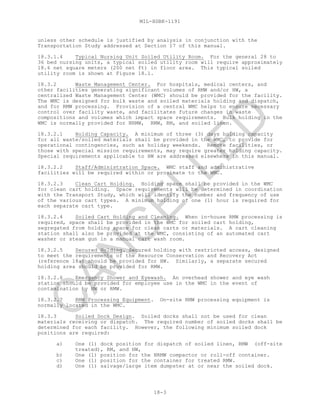 MIL-HDBK-1191
18-3
unless other schedule is justified by analysis in conjunction with the
Transportation Study addressed at Section 17 of this manual.
18.3.1.4 Typical Nursing Unit Soiled Utility Room. For the general 28 to
36 bed nursing units, a typical soiled utility room will require approximately
18.6 net square meters (200 net ft) in floor area. This typical soiled
utility room is shown at Figure 18.1.
18.3.2 Waste Management Center. For hospitals, medical centers, and
other facilities generating significant volumes of RMW and/or HW, a
centralized Waste Management Center (WMC) should be provided for the facility.
The WMC is designed for bulk waste and soiled materials holding and dispatch,
and for RMW processing. Provision of a central WMC helps to ensure necessary
control over facility waste, and facilitates future changes in waste
compositions and volumes which impact space requirements. Bulk holding in the
WMC is normally provided for NRMW, RMW, RM, and soiled linen.
18.3.2.1 Holding Capacity. A minimum of three (3) days holding capacity
for all waste/soiled materials shall be provided in the WMC, to provide for
operational contingencies, such as holiday weekends. Remote facilities, or
those with special mission requirements, may require greater holding capacity.
Special requirements applicable to HW are addressed elsewhere in this manual.
18.3.2.2 Staff/Administration Space. WMC staff and administrative
facilities will be required within or proximate to the WMC.
18.3.2.3 Clean Cart Holding. Holding space shall be provided in the WMC
for clean cart holding. Space requirements will be determined in coordination
with the Transport Study, which will identify the number and frequency of use
of the various cart types. A minimum holding of one (1) hour is required for
each separate cart type.
18.3.2.4 Soiled Cart Holding and Cleaning. When in-house RMW processing is
required, space shall be provided in the WMC for soiled cart holding,
segregated from holding space for clean carts or materials. A cart cleaning
station shall also be provided at the WMC, consisting of an automated cart
washer or steam gun in a manual cart wash room.
18.3.2.5 Secured Holding. Secured holding with restricted access, designed
to meet the requirements of the Resource Conservation and Recovery Act
(reference 18a) should be provided for HW. Similarly, a separate secured
holding area should be provided for RMW.
18.3.2.6 Emergency Shower and Eyewash. An overhead shower and eye wash
station should be provided for employee use in the WMC in the event of
contamination by HW or RMW.
18.3.2.7 RMW Processing Equipment. On-site RMW processing equipment is
normally located in the WMC.
18.3.3 Soiled Dock Design. Soiled docks shall not be used for clean
materials receiving or dispatch. The required number of soiled docks shall be
determined for each facility. However, the following minimum soiled dock
positions are required:
a) One (1) dock position for dispatch of soiled linen, RMW (off-site
treated), RM, and HW,
b) One (1) position for the NRMW compactor or roll-off container.
c) One (1) position for the container for treated RMW.
d) One (1) salvage/large item dumpster at or near the soiled dock.
C
AN
C
ELLED
 