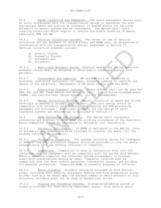 MIL-HDBK-1191
18-6
18.4 WASTE COLLECTION AND TRANSPORT. The waste management design shall
be fully coordinated with the transportation design to determine the most
appropriate means and routing of transport of wastes within the facility.
Automatic or manual systems may be considered. The design shall avoid
creating conditions which require or involve the double handling of waste,
especially RMW and HW.
18.4.1 Vertical Collection Systems. The extent of use of vertical
collection for the movement of soiled linens and NRMW shall be determined in
coordination with the transportation design, addressed in Section 17.
Vertical collection elements include:
a) Gravity Chutes;
b) Pneumatic Chutes;
c) Conveyors and
d) Elevators.
18.4.2 Restricted Movement Routes. Hospital wastes and soiled materials
movement routes shall be designed to avoid public areas and contact with
patients.
18.4.3 Containment and Labeling. HW and RMW will be collected in
enclosed, leak-proof containers (or bags), properly labeled to identify the
nature of the materials. Management of HW shall comply with the RCRA.
18.4.4 Restricted Transport Systems. Chute systems shall not be used for
RMW, RM, and HW: these wastes are moved by cart. Liquid borne shredded-waste
(NRMW), and institutional vacuum systems, are not recommended.
18.4.5 Manual Collection Methods. Manual collection of waste and soiled
materials is generally accomplished by cart. The cart design should be
compatible with automatic cart dumping, cart washing and RMW processing
equipment (if utilized). Additional guidance for the design of waste
transport systems and methodology is provided at Section 17.
18.5 NRMW PROCESSING AND DISPOSAL. The design shall coordinate
processing and disposal of NRMW with the existing procedures of the base/post.
Waste compaction should be considered to determine cost feasibility.
18.5.1 Automatic Cart Dumper. If NRMW is delivered to the WMC by cart,
an automatic cart dumper should be provided to transfer the waste into the
holding container or compactor.
18.5.2 Collection Hopper(s). For systems utilizing chutes for transport
of NRMW to the WMC, collection hoppers should be provided to load the waste
automatically into the holding container or compactor.
18.5.3 Compaction. Compaction is used in conjunction with roll-off
containers and the equipment must be compatible with the soiled dock design.
Where a separate compactor and container system arrangement is planned,
under-dock installations should be used. Compactor location must be
compatible with the dock traffic patterns, transporter access, and suitable
for physical protection. Compacted NRMW is normally disposed of off-site.
18.5.4 Waste Grinders. Grinders should be provided in Food Service
areas, including dish washing, pots/pans washing and food preparation areas.
Grinder size will be based upon the maximum number of meals possible at full
occupancy. Grinders shall not be used in Obstetrical Suites.
18.5.5 Pulping and Shredding Systems. A pulping/shredding system is
normally provided for Food Service Department waste. Food Service waste
C
AN
C
ELLED
 