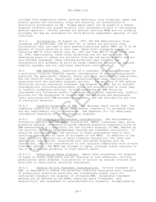 MIL-HDBK-1191
18-7
includes food preparation waste, packing materials, tray scrapings, paper and
plastic plates and containers, trays and utensils, not economically or
practically processable as RW. Pulped waste shall not be piped to a remote
disposal location, but pulped directly into containers visible to the pulping
machine operator. Central systems for general facility NRMW are not normally
provided, but may be considered for Using Military Department approval if cost
justified.
18.5.6 Incineration. On August 15, 1997, The EPA Administrator final
standards and guidelines, CFR 40 Part 60, to reduce air pollution from
incinerators that are used to burn medical/infectious waste (MWI) by 75 to 98
percent of levels existing at that time. These final standards supply to
“existing MWI’s” built before June 20, 1996 and “new MWI’s” built after June
20, 1996. Additionally, these final guidelines are for use by States in
developing plans to reduce air pollution from new and existing MWI’s and are
only minimum standards. These revised guidelines mean that any new
incinerators will probably be built by large commercial concerns or regional
hospital systems, and not individual healthcare institutions.
18.6 RMW PROCESSING. Selection of a treatment or disposal process for
a particular location requires careful consideration of current installation
practices (as applicable), Federal, State, and Local governmental regulations,
and the relative costs, operational complexities, and legal implications
associated with the available disposal options. The majority of DOD medical
facilities utilize contractor treatment and disposal of RMW, due to economic
considerations (including maintenance costs) and uncertainties in local laws
or landfill acceptance policies. On-site processing of RMW should be
considered only following careful consideration of local regulations, landfill
policies for the acceptance of treated RMW, the operating and maintenance
costs associated with RMW processing equipment, and the availability and cost
of contractor services.
18.6.1 Landfill Acceptance of RMW. The designer shall verify that the
community landfill(s) will accept RMW, whether treated or in untreated form,
and any requirements for its acceptance. See Appendix 18.1 for additional
information regarding off-site/contractor disposal.
18.6.2 Off-site Disposal/Treatment Considerations. The Environmental
Protection Agency's Medical Waste Tracking Act (MWTA) (reference 18a), while
presently expired, introduced a system imposing extensive responsibilities on
RMW generators (i.e., hospitals) for the ultimate disposal of RMW, whether by
the facility itself or by independent hauling and treatment contractors. It
should be anticipated that the majority of State governments have or will
institute regulations at least as stringent as the MWTA. In addition to the
legal liability implications of waste tracking legislation, the costs and
operational complexities associated with contracted disposal will be
significant, requiring consideration in cost analysis comparisons with on-site
treatment methods. The MWTA was allowed to lapse, although States continue to
use it as a minimum guideline to track medical waste.
18.6.2.1 Pathological Waste Disposal. Where other procedures for disposal
of human or animal body parts are not feasible or cost effective, off-site
pathological waste disposal (incineration or burial) by outside contract with
mortician or veterinarian should be considered.
18.6.3 General On-site Treatment Considerations. On-site treatment of
RMW is desirable to reduce the potential liability associated with transport
of potentially infectious materials and increasingly higher costs for
contracted transport and disposal of untreated RMW. Acceptable treatment
methods are as defined by the MTWA, requiring waste "treatment and
destruction", and renderment to unrecognizability (normally accomplished by
C
AN
C
ELLED
 