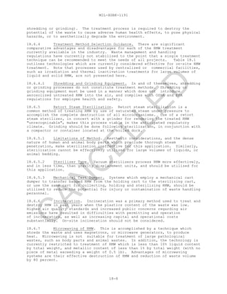MIL-HDBK-1191
18-8
shredding or grinding). The treatment process is required to destroy the
potential of the waste to cause adverse human health effects, to pose physical
hazards, or to aesthetically degrade the environment.
18.6.4 Treatment Method Selection Guidance. There are significant
comparative advantages and disadvantages for each of the RMW treatment
currently available in the industry. Waste management and handling
regulations have currently not stabilized to the point that a single treatment
technique can be recommended to meet the needs of all projects. Table 18.1
outlines technologies which are currently considered effective for on-site RMW
treatment. Note that processes used by centralized or commercial facilities,
such as irradiation and thermal inactivation treatments for large volumes of
liquid and solid RMW, are not presented here.
18.6.4.1 Shredding and Grinding Equipment. In and of themselves, shredding
or grinding processes do not constitute treatment methods. Shredding or
grinding equipment must be used in a manner which does not introduce
aerosolized untreated RMW into the air, and complies with OSHA and EPA
regulations for employee health and safety.
18.6.5 Retort Steam Sterilization. Retort steam sterilization is a
common method of treating RMW by use of saturated steam under pressure to
accomplish the complete destruction of all microorganisms. Use of a retort
steam sterilizer, in concert with a grinder for rendering the treated RMW
"unrecognizable", makes this process viable in the anticipated regulatory
climate. Grinding should be done following sterilization, in conjunction with
a compactor or container located at the soiled dock.
18.6.5.1 Limitations of Method. Aesthetic considerations, and the dense
nature of human and animal body parts which preclude thorough steam
penetration, make sterilization ineffective for this application. Similarly,
sterilization cannot be effectively utilized for large volumes of liquids, or
animal bedding.
18.6.5.2 Sterilizer Type. Vacuum sterilizers process RMW more effectively,
and in less time, than gravity displacement units, and should be utilized for
this application.
18.6.5.3 Mechanical Cart Dumper. Systems which employ a mechanical cart
dumper to transfer bagged RMW from the holding cart to the sterilizing cart,
or use the same cart for collecting, holding and sterilizing RMW, should be
utilized to reduce the potential for injury or contamination of waste handling
personnel.
18.6.6 Incineration. Incineration was a primary method used to treat and
destroy RMW in past years when the plastics content of the waste was low.
Higher air quality standards and increased public concerns regarding air
emissions have resulted in difficulties with permitting and operation
of incinerators, as well as increasing capital and operational costs
substantially. On-site incineration should not be considered.
18.6.7 Microwaving of RMW. This is accomplished by a technique which
shreds the waste and uses magnetrons, or microwave generators, to produce
heat. Microwaving is not suitable for treatment of large pathological
wastes, such as body parts and animal wastes. In addition, the technology is
currently restricted to treatment of RMW which is less than 10% liquid content
by total weight, and metallic content of less than 1% by total weight (with no
piece of metal exceeding a weight of 0.5 lb). Advantages of microwaving
systems are their effective destruction of RMW and reduction of waste volume
by 80 percent.
C
AN
C
ELLED
 
