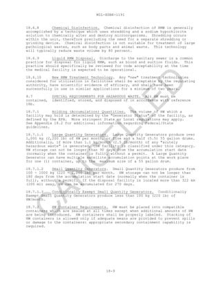 MIL-HDBK-1191
18-9
18.6.8 Chemical Disinfection. Chemical disinfection of RMW is generally
accomplished by a technique which uses shredding and a sodium hypochlorite
solution to chemically alter and destroy microorganisms. Shredding occurs
within the unit, therefore precluding the need for a separate shredding or
grinding device. Chemical disinfection is not suitable for treatment of large
pathological wastes, such as body parts and animal waste. This technology
will typically reduce waste volume by 80 percent.
18.6.9 Liquid RMW Disposal. Discharge to the sanitary sewer is a common
practice for disposal for liquid RMW, such as blood and suction fluids. This
practice should specifically be reviewed for code acceptability at the time
the medical facility is expected to be operational.
18.6.10 New RMW Treatment Technology. Any "new" treatment technologies
considered for utilization in facilities shall be acceptable by the regulating
authority, have scientific evidence of efficacy, and shall have been
successfully in use in similar applications for a minimum of two years.
8.7 SPECIAL REQUIREMENTS FOR HAZARDOUS WASTE. All HW must be
contained, identified, stored, and disposed of in accordance with reference
18b.
18.7.1 Holding (Accumulation) Quantities. The volume of HW which a
facility may hold is determined by the "Generator Status" of the facility, as
defined by the EPA. More stringent State or Local regulations may apply.
See Appendix 18.2 for additional information regarding Federal/State
guidelines.
18.7.1.1 Large Quantity Generators. Large Quantity Generators produce over
1,000 kg (2,200 lb) of HW per month, or five and a half (5.5) 55 gallon drums.
Additionally, if more than 1.1 kg/month (2.5 lb/month) of any "acutely
hazardous waste" is generated, the facility is classified under this category.
HW storage can not be longer than 90 days from the accumulation start date
(normally when the container is full), without a permit. A Large Quantity
Generator can have multiple satellite accumulation points at the work place
for one (1) container, up to the maximum size of a 55 gallon drum.
18.7.1.2 Small Quantity Generators. Small Quantity Generators produce from
100 - 1000 kg (220 - 2,200 lb) per month. HW storage can not be longer than
180 days from the accumulation start date (normally when the container is
full), without a permit. If the disposal facility is located more than 322 km
(200 mi) away, HW can be accumulated for 270 days.
18.7.1.3 Conditionally Exempt Small Quantity Generators. Conditionally
Exempt Small Quantity Generators produce less than 100 kg (220 lb) of
HW/month.
18.7.2 HW Container Requirements. HW must be placed into compatible
containers which are sealed at all times except when additional amounts of HW
are being introduced. HW containers shall be properly labeled. Stacking of
HW containers is allowed only if adequate means are provided to prevent spills
or damage to the containers: appropriate secondary containment capability is
required.
C
AN
C
ELLED
 