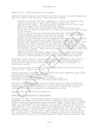 MIL-HDBK-1191
18-11
Appendix 18.1 - Off-site/Contractor Disposal
Biomedical waste disposal contractors provide a variety of services depending
upon the needs of the facility. These services include:
Inspection services: On-site inspections to ensure the facility that
they are following all applicable federal, state, and local
administrative codes. Typically service providers notify the client
when any changes occur in administrative codes.
Waste Plan: Facilities are provided with a Biomedical Waste Plan
customized for each facility that is served and usually provided as part
of the service.
Training: Facilities are typically provided with a Biomedical Waste
Training Manual tailored to the facility served. Providers generally
conduct training sessions as part of the service.
Consulting services: Most service companies have specialists trained by
OSHA to conduct inspections to help facilities comply with OSHA’s
Occupational Exposure to Bloodborne Pathogens (29 CFR 1910.030). These
services are usually provided at an additional cost to the facility.
Emergency services: Service providers are generally equipped to handle
biohazardous spills that may occur that facility staff are not equipped
or trained to handle. These services are usually provided at additional
cost to the facility.
Supplies: Service providers always carry a full line of biohazardous
waste containers, sharps containers, sterilization solutions, paper
products, cleaning products, and certain types of medical supplies.
Biomedical waste disposal contractors are usually licensed by the state in
which they operate and all have to comply with applicable Department of
Transportation regulations concerned with the transport of hazardous or
biohazardous waste.
Costs vary according to locale, licensing requirements and distance to the
disposal site. Typical costs are:
Sharps containers (reusable): $70.00 – 150.00 per year depending upon volume
(including pick-up, disposal and return)
Medical waste disposal: $.18 - .25 per pound
Disposable containers: $1.00 – 1.25 (container only)
Disposable containers: $17.00 – 20.00 (including disposal)
Off-site/contractor disposal is an attractive option in that contractors
provide all the necessary paperwork to track regulated medical waste “from
cradle to grave.” Also, contractors can provide valuable and reliable
training, information, inspection and emergency services.
Appendix 18.2 - Federal/State Guidelines
CFR40 Part 60: Protection of Environment
On August 15, 1997, the EPA Administrator signed the final standards and
guidelines to reduce air pollution from incinerators that are used to burn
hospital waste and/or medical/infectious waste (MWI). These final standards
apply to “existing MWI’s” built before June 20, 1996 and “new MWI’s” built
after June 20, 1996. These standards are expected to reduce air emissions
from MWI’s by 75 to 98 percent from levels existing at that time. These final
standards supply to “existing MWI’s” built before June 20, 1996 and “new
MWI’s” built after June 20, 1996.. Additionally, these final guidelines are
for use by States in developing plans to reduce air pollution from new and
existing MWI’s and are only minimum standards. These revised guidelines mean
C
AN
C
ELLED
 