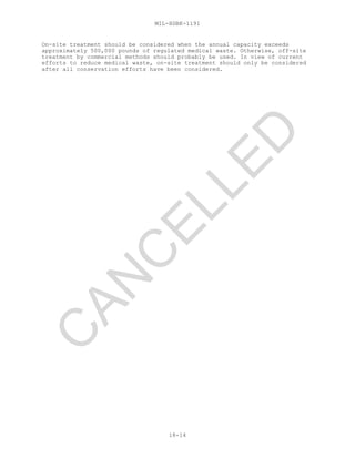 MIL-HDBK-1191
18-14
On-site treatment should be considered when the annual capacity exceeds
approximately 500,000 pounds of regulated medical waste. Otherwise, off-site
treatment by commercial methods should probably be used. In view of current
efforts to reduce medical waste, on-site treatment should only be considered
after all conservation efforts have been considered.
C
AN
C
ELLED
 