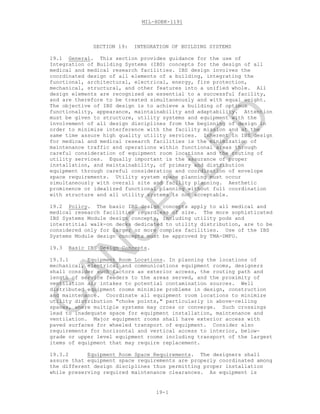 MIL-HDBK-1191
19-1
SECTION 19: INTEGRATION OF BUILDING SYSTEMS
19.1 General. This section provides guidance for the use of
Integration of Building Systems (IBS) concepts for the design of all
medical and medical research facilities. IBS design involves the
coordinated design of all elements of a building, integrating the
functional, architectural, electrical, energy, fire protection,
mechanical, structural, and other features into a unified whole. All
design elements are recognized as essential to a successful facility,
and are therefore to be treated simultaneously and with equal weight.
The objective of IBS design is to achieve a building of optimum
functionality, appearance, maintainability and adaptability. Attention
must be given to structure, utility systems and equipment with the
involvement of all design disciplines from the beginning of design in
order to minimize interference with the facility mission and at the
same time assure high quality utility services. Inherent in IBS design
for medical and medical research facilities is the minimization of
maintenance traffic and operations within functional areas through
careful consideration of equipment room locations and the routing of
utility services. Equally important is the assurance of proper
installation, and maintainability, of primary and distribution
equipment through careful consideration and coordination of envelope
space requirements. Utility system space planning must occur
simultaneously with overall site and facility planning. Aesthetic
prominence or idealized functional planning without full coordination
with structure and all utility systems is not acceptable.
19.2 Policy. The basic IBS design concepts apply to all medical and
medical research facilities regardless of size. The more sophisticated
IBS Systems Module design concepts, including utility pods and
interstitial walk-on decks dedicated to utility distribution, are to be
considered only for larger or more complex facilities. Use of the IBS
Systems Module design concepts must be approved by TMA-DMFO.
19.3 Basic IBS Design Concepts.
19.3.1 Equipment Room Locations. In planning the locations of
mechanical, electrical and communications equipment rooms, designers
shall consider such factors as exterior access, the routing path and
length of service feeders to the areas served, and the proximity of
ventilation air intakes to potential contamination sources. Well
distributed equipment rooms minimize problems in design, construction
and maintenance. Coordinate all equipment room locations to minimize
utility distribution "choke points," particularly in above-ceiling
spaces, where multiple systems may cross or converge. Such crossings
lead to inadequate space for equipment installation, maintenance and
ventilation. Major equipment rooms shall have exterior access with
paved surfaces for wheeled transport of equipment. Consider also
requirements for horizontal and vertical access to interior, below-
grade or upper level equipment rooms including transport of the largest
items of equipment that may require replacement.
19.3.2 Equipment Room Space Requirements. The designers shall
assure that equipment space requirements are properly coordinated among
the different design disciplines thus permitting proper installation
while preserving required maintenance clearances. As equipment is
C
AN
C
ELLED
 