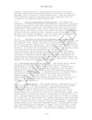 MIL-HDBK-1191
19-2
normally competitively bid, the designers must assure that space
envelope requirements are provided based on worst-case analyses of
equipment from a minimum of three manufacturers. Plan and elevation
views showing coordinated equipment and space envelopes shall be
included in the required design submissions.
19.3.3 Utility Distribution Considerations. The length and
complexity of utility distribution runs should be reasonably minimized
to avoid unnecessarily high flow resistance with resulting additional
energy consumption, larger duct and feeder sizes, and loss of future
flexibility. When practicable, avoid routing utility feeders through
areas they do not serve in order to minimize the impact and complexity
of future facility modifications. Service isolation and balancing
devices, and terminal equipment, that may require periodic inspection
or maintenance should be located above corridors.
19.3.4 Distribution and Terminal Equipment Space Requirements.
The designers shall assure that distribution and terminal equipment can
be installed in the spaces indicated, including above-ceiling spaces,
distribution spaces, chases, etc. This requires thorough coordination
of all equipment with the architectural and structural features of the
building. To assure that installation is possible, the designers shall
plan distribution space requirements on the basis of sizing
calculations and the worst-case joining, reinforcement and support
conditions permitted by the design. The designers are particularly
cautioned to carefully consider the vertical space requirements of
sloped gravity piping services. The designers must also be aware of,
and provide for, code-mandated dedicated space requirements above, and
adjacent to, electrical panels and equipment.
19.4 IBS Systems Module Design Concepts. IBS Systems Module design
concepts, as discussed below, are normally only economically
practicable for larger or more complex facilities. Systems Module
design locates the majority of utility distribution and terminal
equipment on interstitial walk-on decks, thus permitting convenient
installation and maintenance. A candidate project for Systems Module
design shall be evaluated during initial design by an economic
comparison with conventional design. All costs associated with
acquisition, operation, maintenance and alteration for a period of 25
years, or the designated life of the proposed building, shall be
included in the comparison.
19.4.1 Systems Module. The Systems Module, a designated unit of
space one story in height, is the basic building block of a Systems
Module building, i.e., the building is composed of separately
identifiable Systems Modules each consisting of a utility pod, a
distribution zone, a connection zone and an occupied zone. Each
Systems Module is served by its own utility distribution systems. The
relationship of the various zones is illustrated in Figures 19-1 and
19-2. Systems Modules should range in area from 930 to 2090 m2
(10,000
to 22,500 ft2
). Although there is a spatial discipline associated with
the Systems Module, the overall organization and massing of a building
can be varied according to specific project requirements. Repetitive
Systems Modules will allow both expanded forms to accommodate the need
for a day-lighting/solar approach or compact forms to allow a closed
approach that attempts to negate the effect of climate. These forms
are illustrated in Figure 19-3. In multistory buildings the utility
C
AN
C
ELLED
 