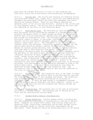MIL-HDBK-1191
19-3
pods shall be stacked from floor to floor so that plumbing and
electrical risers can be efficiently and economically accommodated.
19.4.1.1 Utility Pod. The utility pod contains air handling unit(s)
and associated risers, fans, pumps, etc.; electrical and communications
equipment and associated risers; and other main equipment and risers
serving the Systems Module. Fresh air and exhaust openings are
generally part of the utility pod enclosure. Access to the utility pod
is from adjacent stairs. The utility pod is defined by the floor and
the underside of the floor or roof structure above.
19.4.1.2 Distribution Zone. The distribution zone accommodates the
main horizontal utility distribution systems of a Systems Module and
provides convenient access to these systems by means of a suspended
walk-on deck. Utility distribution systems enter and leave the utility
pod through the distribution zone. The distribution zone consists of
horizontal layers of space, or sub-zones, individually dedicated to
specific utility distribution equipment (pipes, ducts, raceways,
conduit, cable trays, etc.). This equipment is run in distribution
channels within the sub-zones. Structural suspension members for the
walk-on deck should be placed to define the distribution channels.
Except for gravity piping services, most systems in the distribution
zone down feed to the connection zone below. Access aisles are
provided on the walk-on deck for maintenance access to equipment and at
the perimeter of the walk-on deck. These shall provide sufficient
clearance, exclusive of major structural members, for a worker to
stand. Access aisles should have clearly marked dust-free walking
surfaces. Any fireproofing of structural members crossing the access
aisles should be covered or otherwise protected. Access to the
distribution zone shall be from adjacent stairs and also, in multistory
buildings, from key-operated service elevators designed to stop at the
walk-on deck levels. No access to the distribution zone shall be
permitted through access panels from the connection zone. The
distribution zone is defined by the walk-on deck and the underside of
the floor or roof structure above.
19.4.1.3 Connection Zone. The connection zone is the layer of space
between the underside of the walk-on deck of the distribution zone and
the architectural ceiling of the occupied zone below. The connection
zone accommodates the horizontal distribution of utilities to
individual rooms. It shall be deep enough to accommodate recessed
lighting fixtures and air diffusers and their supports. Access to the
connection zone shall be from the occupied zone usually through the
architectural ceiling.
19.4.1.4 Occupied Zone. The occupied zone is the zone of functional
activity in a Systems Module. The occupied zone is defined by the
floor and the architectural ceiling above.
19.4.2 Systems Module General Considerations.
19.4.2.1 Design Exceptions. Certain spaces within a building may
not lend themselves practicably or economically to the use of walk-on
decks. Examples are sloped floor areas; high ceiling rooms such as
operating rooms, auditoriums, warehouses and atriums; and MRI suites
where equipment weight or unusual structural requirements may be
applicable. These exceptions should be established early in the design
C
AN
C
ELLED
 