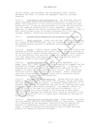MIL-HDBK-1191
19-5
initial design, the Government and the designers shall jointly
determine the extent of system and equipment capacity increases
required.
19.4.2.5 Distribution Zone Accessibility. The available vertical
space clearances within the distribution zone shall be sufficient to
permit the organization of the utility distribution systems for easy
accessibility. It may not be practicable to arrange the distribution
zone for complete accessibility to every component. However, it is
important to examine the various accessibility requirements in order to
best locate access aisles for primary accessibility to all main
systems, feeders, connections and maintainable equipment.
19.4.3 Systems Module Mechanical and Plumbing Considerations.
19.4.3.1 Riser Locations. Risers and vertical circulation elements,
not located in the utility pods, shall be located at the boundaries of
the Systems Modules adjacent to permanent structural elements, stairs
or elevators.
19.4.3.2 Valves. Control valves, except those required to be in the
occupied zone such as medical gas control valves, should be located in
the utility pod to permit centralized control. Shutoff valves located
in the distribution zone should be tagged and identified on a valve
list that shows their distribution zone locations and the areas or
equipment served in the occupied zone.
19.4.3.3 Systems Expandability. Prime moving equipment, i.e.,
pumps, fans, etc., shall be selected with conservative judgment and the
distribution systems sized for expansion capability. In general, air
handling units and pumps should be selected for operation at the
midpoint of their operating characteristic curves. Ducts and piping
should be sized to permit future flow increases. Stubs, valves and
caps shall be provided in plumbing risers and in horizontal branch
terminations for future service extensions.
19.4.3.4 Air Handling System Selection. System selection shall be
based on functional needs, life cycle cost analyses, energy efficiency
and ease of maintenance and repair. To enhance maintainability, it is
normally desirable to “standardize” the size of air handling units when
practicable from a performance standpoint. For example, several air
handling units of the same unit size and motor horsepower, i.e., a
modular design, will allow economy in the stocking of spare parts.
“Off-the-shelf” packaged air handling units should be selected in lieu
of custom manufactured units to assure parts availability and ease of
future modification.
19.4.3.5 Ventilation of Distribution Zone. Under normal conditions,
the distribution zone will not require fresh air ventilation. However,
if so determined by the designers, ventilation may be required for
moisture or temperature control in distribution zones exposed to
roofs. A means of purging the distribution zone of smoke and other
products of combustion shall be provided.
C
AN
C
ELLED
 