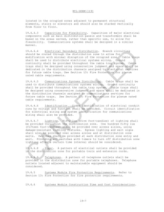 MIL-HDBK-1191
19-7
located in the occupied zones adjacent to permanent structural
elements, stairs or elevators and should also be stacked vertically
from floor to floor.
19.4.4.3 Capacities for Flexibility. Capacities of major electrical
components such as main distribution panels and transformers shall be
based on the areas served, rather than specific use, to allow for
flexibility. Communications systems shall be designed in a similar
manner.
19.4.4.4 Electrical Secondary Distribution. Branch circuiting
should be routed through the distribution zone to allow for
modification with minimal disruption of the occupied zone. Cable trays
shall be used to distribute electrical systems wiring. Ground
continuity shall be provided throughout the cable tray system. Cable
trays shall be designed using conservative judgment and space shall be
dedicated in the distribution channels assigned to electrical services
for future cable trays. See Section 13: Fire Protection for plenum
rated cable requirements.
19.4.4.5 Communications Systems Distribution. Cable trays shall be
used to distribute communications systems wiring. Ground continuity
shall be provided throughout the cable tray system. Cable trays shall
be designed using conservative judgment and space shall be dedicated in
the distribution channels assigned to communications services for
future cable trays. See Section 13: Fire Protection for plenum rated
cable requirements.
19.4.4.6 Identification. Coded identification of electrical conduit
runs by voltage and function shall be provided. Circuit identification
for electrical wiring and system identification for communications
wiring shall also be provided.
19.4.4.7 Lighting. Fifty lux (five foot-candles) of lighting shall
be provided throughout the distribution zone. One hundred fifty lux
(fifteen foot-candles) shall be provided over access aisles, using
damage-resistant lighting fixtures. Egress lighting and exit signs
shall also be provided over access aisles and at distribution zone
exits. Switches shall be provided at each distribution zone entry and
exit. Providing all switches with timers to turn off distribution zone
lighting after a certain time interval should be considered.
19.4.4.8 Power. A pattern of electrical outlets shall be provided
in the distribution zone for portable tools and extension cords.
19.4.4.9 Telephones. A pattern of telephone outlets shall be
provided in the distribution zone for portable telephones. Telephone
outlets located adjacent to maintainable equipment should be
considered.
19.4.5 Systems Module Fire Protection Requirements. Refer to
Section 13: Fire Protection for fire protection requirements.
19.4.6 Systems Module Construction Time and Cost Considerations.
C
AN
C
ELLED
 