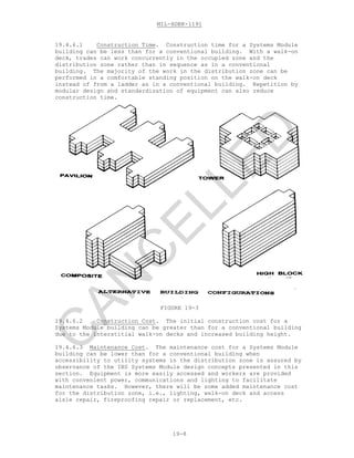 MIL-HDBK-1191
19-8
19.4.6.1 Construction Time. Construction time for a Systems Module
building can be less than for a conventional building. With a walk-on
deck, trades can work concurrently in the occupied zone and the
distribution zone rather than in sequence as in a conventional
building. The majority of the work in the distribution zone can be
performed in a comfortable standing position on the walk-on deck
instead of from a ladder as in a conventional building. Repetition by
modular design and standardization of equipment can also reduce
construction time.
FIGURE 19-3
19.4.6.2 Construction Cost. The initial construction cost for a
Systems Module building can be greater than for a conventional building
due to the interstitial walk-on decks and increased building height.
19.4.6.3 Maintenance Cost. The maintenance cost for a Systems Module
building can be lower than for a conventional building when
accessibility to utility systems in the distribution zone is assured by
observance of the IBS Systems Module design concepts presented in this
section. Equipment is more easily accessed and workers are provided
with convenient power, communications and lighting to facilitate
maintenance tasks. However, there will be some added maintenance cost
for the distribution zone, i.e., lighting, walk-on deck and access
aisle repair, fireproofing repair or replacement, etc.
C
AN
C
ELLED
 