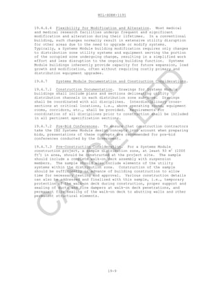 MIL-HDBK-1191
19-9
19.4.6.4 Flexibility for Modification and Alteration. Most medical
and medical research facilities undergo frequent and significant
modification and alteration during their lifetimes. In a conventional
building, such changes normally result in extensive utility disruption
for other areas due to the need to upgrade or modify systems.
Typically, a Systems Module building modification requires only changes
to distribution zone utility systems and equipment serving the portion
of the occupied zone undergoing change, resulting in a simplified work
effort and less disruption to the ongoing building function. Systems
Module buildings inherently provide capacity for future expansion, load
growth and modification, often without requiring costly primary and
distribution equipment upgrades.
19.4.7 Systems Module Documentation and Construction Considerations.
19.4.7.1 Construction Documentation. Drawings for Systems Module
buildings shall include plans and sections delineating utility
distribution channels in each distribution zone sub-zone. Drawings
shall be coordinated with all disciplines. Interdisciplinary cross-
sections at critical locations, i.e., above operating rooms, equipment
rooms, corridors, etc., shall be provided. Requirements for
coordination of all disciplines prior to construction shall be included
in all pertinent specification sections.
19.4.7.2 Pre-Bid Conferences. To ensure that construction contractors
take the IBS Systems Module design concepts into account when preparing
bids, presentations of these concepts are recommended for pre-bid
conferences conducted by the Government.
19.4.7.3 Pre-Construction Consideration. For a Systems Module
construction project, a sample distribution zone, at least 93 m2
(1000
ft2
) in area, should be constructed at the project site. The sample
should include a complete walk-on deck assembly with suspension
members. The sample should also include elements of the utility
systems within the distribution zone. Construction of the sample
should be sufficiently in advance of building construction to allow
time for necessary testing and approval. Various construction details
can also be addressed and finalized with this sample, i.e., temporary
protection of the walk-on deck during construction, proper support and
sealing of ducts and fire dampers at walk-on deck penetrations, and
permanent fire sealing of the walk-on deck to abutting walls and other
permanent structural elements.
C
AN
C
ELLED
 