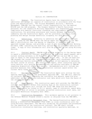 MIL-HDBK-1191
20-1
Section 20: CONSTRUCTION
20.1 General. The Construction Agents have the responsibility to
administer and manage all aspects of construction in accordance with the final
plans and specifications. The Tricare Management Activity - Resource
Management (TMA-RM) has the overall fiscal responsibility for the medical
MILCON and the O&M programs. The Surgeon General's Health Facilities
personnel for the respective Military Departments are responsible for ensuring
compliance with medical functional standards and requirements during
construction, for providing assistance and liaison between the medical
community and the Construction Agent, and for providing continuity from
planning and design through beneficial occupancy for each project.
20.2 Advertising. Authority to advertise the construction contract
will be given by the TMA-RM when the Design Agent has submitted to the TMA-
DMFO a certification that the design is complete, it complies with the
approved concept design, and provides a copy of the validated Current Working
Estimate (CWE) indicating the base bid, options and any proposed additive bid
items. A copy of this information will also be provided to the using Military
Service.
20.3 Contract Award. TMA/RM will provide authority to the Design Agent
to award a construction contract upon receipt of a written award request and a
current working estimate in DD Form 1391 detail if the low bid CWE is less
than or equal to the authorized Programmed Amount (PA). If the low base bid
CWE exceeds the current PA, the Construction Agent will coordinate with the
using Military Service within three working days of bid opening to determine
the best course of action. The Construction Agent, after consulting with the
using Service, will provide recommendations and options available to TMA/RM
regarding disposition of the bid results. Recommendations will include any
possible measures that would allow construction contract award within the
current PA/or funds available.
20.3.1 Bid Opening Report. The Construction Agent will utilize the bid
opening report to develop the government approved CWE. The CWE will identify
all projects cost data including the contractor bid amounts (base bid plus
additives) and all other non-contractor cost data which will form the basis of
the recommended award CWE.
20.3.2 Award Report. The construction agent will provide the TMA-DMFO a
contract award report within five working days of the construction contract
award date. The report will include the final CWE (base bid and additive
items, other costs as listed in 20.3.1 above), name of contractor, award date,
anticipated date of notice to proceed, projected construction start date, and
anticipate Beneficial Occupancy Date (BOD).
20.4 Construction Management. This guidance applies to all projects in
the Defense Medical Program unless a waiver is obtained from the TMA-DMFO.
20.4.1 Construction Management Plan. The Design/Construction Agent will
develop a Construction Management Plan (CMP) in close coordination with the
using Military Department. The CMP will establish the processes and procedures
for the execution of the construction contract. The CMP shall include
construction coordination meetings, and construction quarterly meetings, as
C
AN
C
ELLED
 