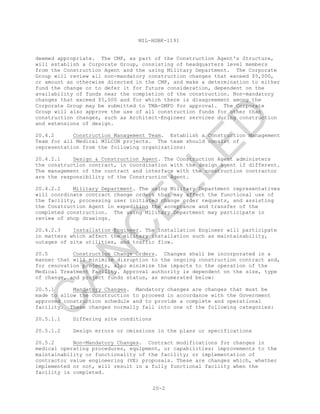 MIL-HDBK-1191
20-2
deemed appropriate. The CMP, as part of the Construction Agent's Structure,
will establish a Corporate Group, consisting of headquarters level members
from the Construction Agent and the using Military Department. The Corporate
Group will review all non-mandatory construction changes that exceed $5,000,
or amount as otherwise directed in the CMP, and make a determination to either
fund the change or to defer it for future consideration, dependent on the
availability of funds near the completion of the construction. Non-mandatory
changes that exceed $5,000 and for which there is disagreement among the
Corporate Group may be submitted to TMA-DMFO for approval. The Corporate
Group will also approve the use of all construction funds for other than
construction changes, such as Architect-Engineer services during construction
and extensions of design.
20.4.2 Construction Management Team. Establish a Construction Management
Team for all Medical MILCON projects. The team should consist of
representation from the following organizations:
20.4.2.1 Design & Construction Agent. The Construction Agent administers
the construction contract, in coordination with the design agent if different.
The management of the contract and interface with the construction contractor
are the responsibility of the Construction Agent.
20.4.2.2 Military Department. The using Military Department representatives
will coordinate contract change orders that may affect the functional use of
the facility, processing user initiated change order requests, and assisting
the Construction Agent in expediting the acceptance and transfer of the
completed construction. The using Military Department may participate in
review of shop drawings.
20.4.2.3 Installation Engineer. The Installation Engineer will participate
in matters which affect the military installation such as maintainability,
outages of site utilities, and traffic flow.
20.5 Construction Change Orders. Changes shall be incorporated in a
manner that will minimize disruption to the ongoing construction contract and,
for renovation projects, also minimize the impacts to the operation of the
Medical Treatment Facility. Approval authority is dependent on the size, type
of change, and project funds status, as enumerated below:
20.5.1 Mandatory Changes. Mandatory changes are changes that must be
made to allow the construction to proceed in accordance with the Government
approved construction schedule and to provide a complete and operational
facility. These changes normally fall into one of the following categories:
20.5.1.1 Differing site conditions
20.5.1.2 Design errors or omissions in the plans or specifications
20.5.2 Non-Mandatory Changes. Contract modifications for changes in
medical operating procedures, equipment, or capabilities; improvements to the
maintainability or functionality of the facility; or implementation of
contractor value engineering (VE) proposals. These are changes which, whether
implemented or not, will result in a fully functional facility when the
facility is completed.
C
AN
C
ELLED
 