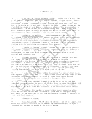 MIL-HDBK-1191
20-3
20.5.3 Using Service Change Requests (USCR). Changes that are initiated
by the Military Department are Using Service change requests (USCR). Usually
these changes result from changed user requirements, mission changes,
operational changes, functional changes, support equipment revisions, and
usually originate at the end user, installation level. These changes will be
evaluated on a case by case basis to determine whether they are mandatory or
non-mandatory. If determined to be non-mandatory and if they exceed the
dollar threshold then the Corporate Group must authorize the change prior to
the Construction Agent execution of the contract change order.
20.5.4 Contractor V-E Proposals. These changes must be carefully
scrutinized by the appropriate level within the Construction Agency (HQUSACE,
AF/ILECM and HQNAVFAC/MFDO) and by the using Military Department to assure
technical criteria and medical standards/requirements are not compromised.
The Corporate Group, established as part of the Army Corps of Engineers
process, prior to execution, must approve these changes.
20.5.5 Criteria and System Changes. Changes that alter system designs,
life safety features, or change functional requirements must be submitted to
the Medical Facilities Design Office (Navy) or Corps of Engineers as
appropriate, and the using Military Department representative prior to
approval and incorporation.
20.5.6 TMA-DMFO Approval. TMA-DMFO must approve all changes that add
significant new features to the project, which were not originally
contemplated in the design. All change orders, with a cumulative government
cost estimate in excess of $100, 000, or other proposed construction
contingency obligations in excess of $100, 000, must be submitted to the TMA-
DMFO for concurrence and approval prior to obligation of construction funds.
These proposed changes will be coordinated thru the HQUSACE (CEMP-MD),
AF/ILECM and HQNAVFAC (MFDO) prior to submission to TMA-DMFO.
20.5.7 Procedures. The Construction Management Team construction change
order approvals will be at the field level unless otherwise negotiated between
the Design/Construction Agent, the using Military Department, and the
contractor, as identified in the Construction Management Plan.
20.5.8 Change Order Processing Length A plan of action to complete
requested changes, pending in excess of 90 days from the date identified, will
be prepared by the Design/Construction Agent to notify the using Military
Department of the time frame for incorporation or resolution of the change.
20.5.9 Mediation. Non-mandatory construction change requests, which
cannot be resolved between the Construction Agent and the using Military
Department, may be submitted through the appropriate channels to TMA-DMFO for
review and final decision.
20.6 Construction Funds.
20.6.1 Funds Management. TMA-RM will sub-allocate all of the apportioned
design and construction funds to the respective Design/Construction Agents.
The Agent will manage the funds at the project level.
C
AN
C
ELLED
 