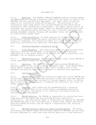 MIL-HDBK-1191
20-4
20.6.2 Reporting. The HQUSACE (CEMP-MD)/HQNAVFAC medical program manager
and HQAF/ILECM will provide a quarterly report with the status of funds to the
TMA-DMFO and the using Military Department. The report shall include the
usage of all construction funds and obligations. The accounting of the
construction funds usage should also include Engineering and Design during
Construction (EDC) obligations, as applicable. The report should contain, as
a minimum, the original award amount, amount of executed modifications, costs
related to Engineering During Construction, cost of A-E post award services,
program management reserve, Category E&F equipment costs, and set-aside costs
for other project funded items.
20.6.3 Funds Availability. If funds required for either mandatory or
non-mandatory changes exceed the amount available and the management reserve
account is inadequate, the Construction Agent will notify TMA-RM in writing
along with justification for additional contingency funds as appropriate.
20.7 Installed Equipment (Category E and F).
20.7.1 Funds Management. The Construction Agent will sub-allocate funds
required to procure this equipment as determined by the using Military
Department up to the amount shown on the DD Form 1391 and as reflected in the
equipment list as Category E and F.
20.7.2 TMA-RM Notification. The Construction Agent shall notify TMA-RM if
actual requirements exceed the apportioned amount.
20.7.3 Reporting. The Construction Agent shall provide TMA-RM with a
quarterly update on the status of MILCON equipment funds. Final MILCON Funds
Status Report (reference paragraph 20.9.2) shall include a list of the
equipment purchased by the Construction Agent or using Military Department.
20.8 Contractor Claims.
20.8.1 TMA-RM Notification. The Construction Agent will notify TMA-RM and
the Military Department of submitted contractor claims that have been approved
by the Contracting Officer or the Board of Contract Appeals within 30 working
days of date of the determination to reimburse the contractor, for claims in
excess of $100,000.
20.8.2 Reporting. Such claims will be accompanied with a narrative
explanation and assessment of the claim's merit, recommended resolution,
estimated final cost, and whether or not sufficient contingency funds are
available to make the payment.
20.8.3 TMA-RM Authority. The TMA-RM is responsible for monitoring fiscal
compliance with the Public Law that provided Military Construction
authorization. The Construction Agent is responsible for keeping the TMA-DMFO
and TMA-RM apprised of any field decision or change order request with merit,
which may exceed the Public Law and require a Congressional cost variation
notification.
20.9 TMA-DMFO Quarterly Execution Reporting Requirements. The Design
and Construction Agents submit the following reports to TMA-DMFO and the using
Military Department no later than three working days prior to each Quarterly
C
AN
C
ELLED
 