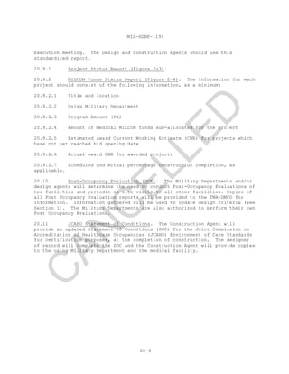 MIL-HDBK-1191
20-5
Execution meeting. The Design and Construction Agents should use this
standardized report.
20.9.1 Project Status Report (Figure 2-3).
20.9.2 MILCON Funds Status Report (Figure 2-4). The information for each
project should consist of the following information, as a minimum:
20.9.2.1 Title and location
20.9.2.2 Using Military Department
20.9.2.3 Program Amount (PA)
20.9.2.4 Amount of Medical MILCON funds sub-allocated for the project
20.9.2.5 Estimated award Current Working Estimate (CWE) for projects which
have not yet reached bid opening date
20.9.2.6 Actual award CWE for awarded projects
20.9.2.7 Scheduled and Actual percentage construction completion, as
applicable.
20.10 Post-Occupancy Evaluation (POE). The Military Departments and/or
design agents will determine the need to conduct Post-Occupancy Evaluations of
new facilities and periodic on-site visits to all other facilities. Copies of
all Post Occupancy Evaluation reports will be provided to the TMA-DMFO for
information. Information gathered will be used to update design criteria (see
Section 1). The Military Departments are also authorized to perform their own
Post Occupancy Evaluations.
20.11 JCAHO Statement of Conditions. The Construction Agent will
provide an updated Statement of Conditions (SOC) for the Joint Commission on
Accreditation of Healthcare Occupancies (JCAHO) Environment of Care Standards
for certification purposes, at the completion of construction. The designer
of record will complete the SOC and the Construction Agent will provide copies
to the using Military Department and the medical facility.
C
AN
C
ELLED
 