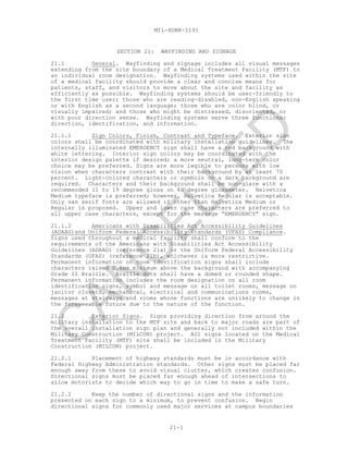 MIL-HDBK-1191
21-1
SECTION 21: WAYFINDING AND SIGNAGE
21.1 General. Wayfinding and signage includes all visual messages
extending from the site boundary of a Medical Treatment Facility (MTF) to
an individual room designation. Wayfinding systems used within the site
of a medical facility should provide a clear and concise means for
patients, staff, and visitors to move about the site and facility as
efficiently as possible. Wayfinding systems should be user-friendly to
the first time user; those who are reading-disabled, non-English speaking
or with English as a second language; those who are color blind, or
visually impaired; and those who might be distressed, disoriented, or
with poor direction sense. Wayfinding systems serve three functions:
direction, identification, and information.
21.1.1 Sign Colors, Finish, Contrast and Typeface. Exterior sign
colors shall be coordinated with military installation guidelines. The
internally illuminated EMERGENCY sign shall have a red background with
white lettering. Interior sign colors may be coordinated with the
interior design palette if desired; a more neutral, long-term color
choice may be preferred. Signs are more legible to persons with low
vision when characters contrast with their background by at least 70
percent. Light-colored characters or symbols on a dark background are
required. Characters and their background shall be non-glare with a
recommended 11 to 19 degree gloss on 60 degree glossmeter. Helvetica
Medium typeface is preferred; however, Helvetica Regular is acceptable.
Only san serif fonts are allowed if other than Helvetica Medium or
Regular is proposed. Upper and lower case characters are preferred to
all upper case characters, except for the message “EMERGENCY” sign.
21.1.2 Americans with Disabilities Act Accessibility Guidelines
(ADAAG)and Uniform Federal Accessibility Standards (UFAS) Compliance.
Signs used throughout a medical facility shall conform to the
requirements of the Americans with Disabilities Act Accessibility
Guidelines (ADAAG) (reference 21a) or the Uniform Federal Accessibility
Standards (UFAS) (reference 21b), whichever is more restrictive.
Permanent information on room identification signs shall include
characters raised 0.8mm minimum above the background with accompanying
Grade II Braille. Braille dots shall have a domed or rounded shape.
Permanent information includes the room designation on all room
identification signs, symbol and message on all toilet rooms, message on
janitor closets, mechanical, electrical and communications rooms,
messages at stairways and rooms whose functions are unlikely to change in
the foreseeable future due to the nature of the function.
21.2 Exterior Signs. Signs providing direction from around the
military installation to the MTF site and back to major roads are part of
the overall installation sign plan and generally not included within the
Military Construction (MILCON) project. All signs located on the Medical
Treatment Facility (MTF) site shall be included in the Military
Construction (MILCON) project.
21.2.1 Placement of highway standards must be in accordance with
Federal Highway Administration standards. Other signs must be placed far
enough away from these to avoid visual clutter, which creates confusion.
Directional signs must be placed far enough ahead of intersections to
allow motorists to decide which way to go in time to make a safe turn.
21.2.2 Keep the number of directional signs and the information
presented on each sign to a minimum, to prevent confusion. Begin
directional signs for commonly used major services at campus boundaries
C
AN
C
ELLED
 