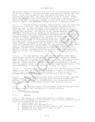 MIL-HDBK-1191
21-2
and guide a person through decision points to the parking area nearest to
the entrance needed. Building entrance signs must be visible from that
point. Group the information with left-pointing arrows at the top,
up-pointing arrows next, and right-pointing arrows at bottom. Always
place the EMERGENCY sign at the top of a directional signage group.
Provide EMERGENCY directional signage at each entry drive to the medical
facility campus. All EMERGENCY signage shall be on emergency power.
21.2.3 Provide building entrance identification signs for each major
entrance to a facility. The sign shall describe the purpose of the
entrance, that is, Main Entrance, Clinic Entrance, Dental Clinic, or
other specific activity intended to be reached by the public primarily
through that entrance. See Section 10 for lighted exterior signs. The
EMERGENCY entrance must be marked by an internally illuminated sign in
accordance with local area requirements and Department of Transportation
Signage Standards (reference 21c). Building entrance signs must be
visible to traffic approaching the building, in a contrasting color to
the building and made of non-corrosive materials. If the design of the
building lends itself to a building mounted sign, such a sign may be
used; however, consideration must be given to the possibility of future
functional changes which could render the sign obsolete. If this type is
used, it must be easily removed and/or accommodate changes to the
message. Include hours of operation for appropriate facilities, e.g.
smaller clinics. Coordinate building entrance signs with landscape
materials so that the landscaping, at maturity, will not obstruct the
sign.
21.2.4 In large parking lots, include pole mounted signs which
identify the row and lot designation, mounted at a minimum of 2500mm
above grade, with a minimum letter height of 400mm. Color may also be
used to identify lot designations in addition to the lot and row
markings. Where exterior signs are located along walkways to the MTF
from the parking areas, coordinate signs with landscape materials so that
the landscaping, at maturity, will not obstruct the signs.
21.2.5 Coordinate sign lettering height with the anticipated traffic
speed in the area, so that the sign message is legible to oncoming
traffic, well in advance of the entry point to a parking area or turn.
Recommended minimum letter height on directional signs is 150mm.
21.2.6 Parking designation signs shall also be provided. The most
common types include Visitor Parking, Staff Parking and Outpatient
Parking. Other types may be considered as local conditions dictate.
Where multiple bay loading docks are provided, each bay shall be
numbered.
21.2.7 "No Smoking" signs, with pictogram, shall be provided within
15 meters from all main entrances of a medical facility.
21.3 Interior Signage.
21.3.1 General.
21.3.1.1 The design of a wayfinding system in a medical facility
presents many challenges to the designer. The following elements must be
carefully considered by the designer:
a. Knowing where you are
b. Knowing what your destination is
c. Knowing and following the best route to your destination
d. Recognizing your destination upon arrival
e. Finding your way back
C
AN
C
ELLED
 