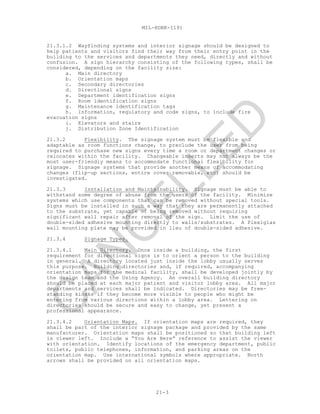 MIL-HDBK-1191
21-3
21.3.1.2 Wayfinding systems and interior signage should be designed to
help patients and visitors find their way from their entry point in the
building to the services and departments they need, directly and without
confusion. A sign hierarchy consisting of the following types, shall be
considered, depending on the facility size:
a. Main directory
b. Orientation maps
c. Secondary directories
d. Directional signs
e. Department identification signs
f. Room identification signs
g. Maintenance identification tags
h. Information, regulatory and code signs, to include fire
evacuation signs
i. Elevators and stairs
j. Distribution Zone Identification
21.3.2 Flexibility. The signage system must be flexible and
adaptable as room functions change, to preclude the user from being
required to purchase new signs every time a room or department changes or
relocates within the facility. Changeable inserts may not always be the
most user-friendly means to accommodate functional flexibility for
signage. Signage systems that provide another means of accommodating
changes (flip-up sections, entire cover removable, etc) should be
investigated.
21.3.3 Installation and Maintainability. Signage must be able to
withstand some degree of abuse from the users of the facility. Minimize
systems which use components that can be removed without special tools.
Signs must be installed in such a way that they are permanently attached
to the substrate, yet capable of being removed without requiring
significant wall repair after removal of the sign. Limit the use of
double-sided adhesive mounting directly to walls/substrates. A Plexiglas
wall mounting plate may be provided in lieu of double-sided adhesive.
21.3.4 Signage Types.
21.3.4.1 Main Directory. Once inside a building, the first
requirement for directional signs is to orient a person to the building
in general. A directory located just inside the lobby usually serves
this purpose. Building directories and, if required, accompanying
orientation maps for the medical facility, shall be developed jointly by
the design team and the Using Agency. An overall building directory
should be placed at each major patient and visitor lobby area. All major
departments and services shall be indicated. Directories may be free-
standing kiosks if they become more visible to people who might be
entering from various directions within a lobby area. Lettering on
directories should be secure and easy to change, yet present a
professional appearance.
21.3.4.2 Orientation Maps. If orientation maps are required, they
shall be part of the interior signage package and provided by the same
manufacturer. Orientation maps shall be positioned so that building left
is viewer left. Include a “You Are Here” reference to assist the viewer
with orientation. Identify locations of the emergency department, public
toilets, public telephones, information, and parking areas on the
orientation map. Use international symbols where appropriate. North
arrows shall be provided on all orientation maps.
C
AN
C
ELLED
 