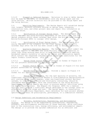 MIL-HDBK-1191
2.3.10 Stopped or Deferred Designs. Decisions to stop or defer designs
will be made by TMA/DMFO, in coordination with the design agent and the
using Service. Written direction will be provided to the Design Agent and
the using Service.
2.4 Reporting Requirements. The Design Agents will establish design
cost targets, maintain accurate records on design fees, schedules,
construction cost, and other project data and report this information as
required below.
2.4.1 Notification of Concept Design Start. The Design Agent will
notify TMA/DMFO and using military department of the A-E's name, and the
design schedule within seven calendar days after the A-E has been issued a
Notice-To-Proceed (NTP) to concept (35%) design.
2.4.2 Notification of Final Design Start. The Design Agent will
notify TMA/DMFO of the schedule for the Final Design within seven (7)
calendar days after the A-E has been issued a NTP to design completion.
2.4.3 Quarterly Execution Reports. The Design Agent shall submit the
following reports to TMA/DMFO and using Military Department Agencies no
later than three working days prior to each Quarterly Execution meeting.
Automated reports currently in use by the Design and Construction Agents
which contain the requested information are acceptable substitutes for the
report formats listed below: (Fig 2-3)
2.4.3.1 Design Funds Status Report. Provide in format of Figure 2-2
for all projects authorized for design by TMA/RM.
2.4.3.2 Project Status Report. Provide in format of Figure 2-3 for each
project authorized for design by TMA/RM.
2.4.3.3 MILCON Funds Status Report. Provide a report in Figure 2-4
format for all appropriated projects.
2.5 Design-Build Projects. For the vast majority of projects, the
traditional facilities acquisition method of firm-fixed-price design-bid-build
will continue to be used. However, other non-traditional project delivery
systems, to include design-build and third party contracting, should be
considered when appropriate. With the concurrence of the Using Military
Department, the Design Agents may elect to procure medical facilities using
the Design-Build process. The Request For Proposal (RFP) for a medical
facility shall include a sufficient design developed to the concept level to
effectively establish scope and cost. The Design Agent, in consultation
with the Using Military Department, shall determine for each project whether
specifications shall be prescriptive, performance, or a combination thereof.
2.6 Design Submittals and Documentation Requirements.
2.6.1 Economic, Architectural, Engineering, and Environmental
Studies. The design is to be supported by architectural, engineering,
economic, and environmental evaluations of those features, which contribute
most to the construction cost, energy efficiency, and environmental impact.
The design is to provide the optimum combination for an efficient and
2-4
C
AN
C
ELLED
 