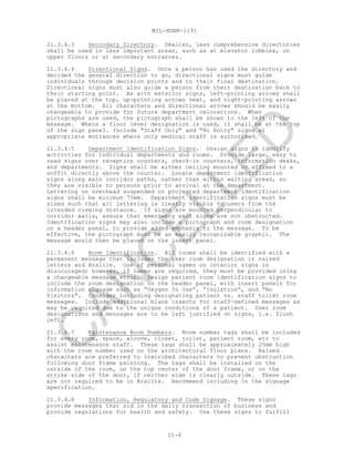 MIL-HDBK-1191
21-4
21.3.4.3 Secondary Directory. Smaller, less comprehensive directories
shall be used in less important areas, such as at elevator lobbies, on
upper floors or at secondary entrances.
21.3.4.4 Directional Signs. Once a person has used the directory and
decided the general direction to go, directional signs must guide
individuals through decision points and to their final destination.
Directional signs must also guide a person from their destination back to
their starting point. As with exterior signs, left-pointing arrows shall
be placed at the top, up-pointing arrows next, and right-pointing arrows
at the bottom. All characters and directional arrows should be easily
changeable to provide for future department relocations. When
pictographs are used, the pictograph shall be shown to the left of the
message. Where a floor level designation is used, it shall be at the top
of the sign panel. Include "Staff Only" and "No Entry" signs at
appropriate entrances where only medical staff is authorized.
21.3.4.5 Department Identification Signs. Design signs to identify
activities for individual departments and rooms. Provide large, easy to
read signs over reception counters, check-in counters, information desks,
and departments. Signs shall be either ceiling mounted or affixed to a
soffit directly above the counter. Locate department identification
signs along main corridor paths, rather than within waiting areas, so
they are visible to persons prior to arrival at the department.
Lettering on overhead suspended or projected department identification
signs shall be minimum 75mm. Department identification signs must be
sized such that all lettering is clearly visible to users from the
intended viewing distance. If signs are mounted perpendicular to
corridor walls, assure that emergency exit signs are not obstructed.
Identification signs may also include a pictograph and room designation
on a header panel, to provide added emphasis to the message. To be
effective, the pictograph must be an easily recognizable graphic. The
message would then be placed on the insert panel.
21.3.4.6 Room Identification. All rooms shall be identified with a
permanent message that includes the user room designation in raised
letters and Braille. Use of personal names on interior signs is
discouraged; however, if names are required, they must be provided using
a changeable message strip. Design patient room identification signs to
include the room designation on the header panel, with insert panels for
information signage such as “Oxygen In Use”, “Isolation”, and “No
Visitors”. Consider including designating patient vs. staff toilet room
messages. Include additional blank inserts for staff-defined messages as
may be required due to the unique conditions of a patient. User room
designations and messages are to be left justified on signs, i.e. flush
left.
21.3.4.7 Maintenance Room Numbers. Room number tags shall be included
for every room, space, alcove, closet, toilet, patient room, etc to
assist maintenance staff. These tags shall be approximately 25mm high
with the room number used on the architectural floor plans. Raised
characters are preferred to inscribed characters to prevent obstruction
following door frame painting. The tags shall be installed on the
outside of the room, on the top center of the door frame, or on the
strike side of the door, if neither side is clearly outside. These tags
are not required to be in Braille. Recommend including in the signage
specification.
21.3.4.8 Information, Regulatory and Code Signage. These signs
provide messages that aid in the daily transaction of business and
provide regulations for health and safety. Use these signs to fulfill
C
AN
C
ELLED
 