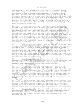 MIL-HDBK-1191
21-5
requirements of OSHA, accessibility and Military Department safety
standards. Keep the messages on information signs simple. Use of
pictographs to aid in understanding messages, is encouraged where
feasible. Interior stairway signage shall comply with National Fire
Protection Agency 101, Life Safety Code. Clearly define all doors within
a stairway that do not lead to an exit with signage that states, “Not an
Exit”. Exit doors shall be identified with tactile signs. The design
and location of emergency egress route/fire evacuation signs shall be
coordinated with the local fire marshall. Criteria for emergency exit
signs is found in Section 10.
21.3.4.9 Distribution Zone Signs. Facilities which utilize the
Integrated Building System (IBS) distribution zone concept (see IBS
section) shall include column markings within these areas to assist
maintenance staff. IBS signs shall be clear aluminum, approximately
300mm by 400mm in size. The signs shall be printed with the column
designations that appear on the structural drawings, the level
designation, building wing or block designation and compass direction as
it appears on the drawings. Lettering shall be approximately 40mm in
height, and in a contrasting color from the background. Reflective
lettering may also be considered. In addition to column signs, clearly
identify the exit routes within these utility areas. These signs are not
required to include Braille.
21.4 Room Designation Systems. Room designation for spaces within
a medical facility shall be developed jointly by the Using Service and
the design team. Provide a simple, clear and comprehensive scheme of
user room designations. User room designations shall be different from
the architectural room numbers, which are used for the maintenance room
number tags defined above. For medical facilities, rooms with audio-
visual nurse call systems using a digital paging system, are required to
have a unique user designation, so staff can easily know exactly to which
specific room they are to respond.
21.5 Sign Making Equipment. Requirements for sign making
equipment or software shall be determined jointly by the Using Agency and
the design team. If sign making equipment is to be provided, the
equipment shall be included in the construction contract.
21.6 Signage User's Manual. A signage user’s manual shall be
developed. Signage provisions shall be presented in booklet form,
categorized by sign types. Each signage category shall include drawings,
details and technical specifications. This manual will be the guide for
alteration, expansion, and purchase of additional signage, without
reissue of the entire package during operation of the medical facility.
Upon completion of the project, signage materials and the user manual
will become the property of the medical facility, for maintenance of the
system.
21.7 Existing Construction. Where projects involve the addition,
alteration or upgrade of an existing medical facility, an analysis shall
be made of existing site and building traffic patterns to determine
whether the existing signage system requires modification. Existing
signage systems shall be extended to building additions, where feasible.
21.8 Design Submittals. Signage schedule (exterior, directional,
and room signs) shall to be provided in electronic spreadsheet format.
Schedule shall include the architectural room number, user room
designation, type of sign, message, symbol (if needed), color, and
mounting location.
C
AN
C
ELLED
 