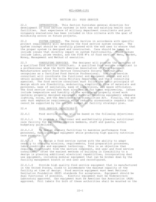 MIL-HDBK-1191
22-1
SECTION 22: FOOD SERVICE
22.1 INTRODUCTION. This Section furnishes general direction for
development of food service systems in both new and existing health care
facilities. Past experience of military department consultants and post
occupancy evaluations has been included in this criteria with the goal of
minimizing errors on future projects.
22.2 SYSTEM CONCEPT. The Using Service in accordance with specific
project requirements will determine the food service system concept. The
system concept should be carefully planned with the end user to ensure that
the proper system is designed and constructed. Care should be taken to
include issues that directly impact on system functionality. These issues
include labor, prime vendor, and the FIVE M’s of food service: Menu, Market,
Money, Management and Method of execution.
22.3 CONSULTING SERVICES. The designer will provide the services of
a qualified food service consultant. A qualified food service consultant is
a professional whom the North American Association of Food Equipment
Manufacturers and/or Food Service Consultants Society International
recognizes as a Certified Food Service Professional. The food service
consultant will coordinate the functional and equipment design and will
obtain guidance from the Using Military Department and their consulting
agencies. The food service consultant must follow the basic principals of
design which are flexibility, modularity, simplicity, flow of materials and
personnel, ease of sanitation, ease of supervision, and space efficiency.
The food service consultant must also design for human engineering. Issues
include temperature and humidity of the workplace; properly sized work
centers; properly designed equipment; material handling equipment; adequate
lighting, noise, and the Americans with Disabilities Act. Finally, the end
user must emphasize requirements while reducing unreasonable requests that
cannot be supported by the project budget or facility strategic plan.
22.4 FOOD SERVICE OBJECTIVES.
22.4.1 Food service design will be based on the following objectives:
22.4.1.1 To provide a functional and aesthetically pleasing nutritional
care facility for patients, service members, staff and guests, within
budgetary guidelines.
22.4.1.2 To design dietary facilities to maximize performance from
personnel, facilities and equipment while producing high quality nutrition
care products.
22.4.1.3 To design a food service system with the ability to adapt
readily to changing missions, requirements, food preparation processes,
labor conditions and equipment technology. This is an objective that
requires forethought from the service component, end user and food service
consultant. Often the easiest methods of building in flexibility to a
design is planning additional electrical capabilities, incorporating dual
use equipment, including modular equipment that can be broken down by the
facility management branch or end user and reconfigured.
22.4.1.4 Provide high quality food service equipment that is manufactured
in the United States, sized to accommodate the maximum capacity of the
facility at time of design. Food service equipment must meet National
Sanitation Foundation (NSF) standards for acceptance. Equipment should be
dual functional if possible. Electric equipment must be Underwriters
Laboratory approved. Gas equipment must be American Gas Association (AGA)
approved. Foil labels for both of these authorities shall be mounted on the
C
AN
C
ELLED
 