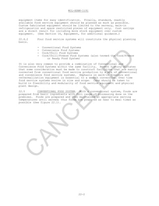 MIL-HDBK-1191
22-2
equipment items for easy identification. Finally, standard, readily
available food service equipment should be planned as much as possible.
Custom fabricated equipment should be limited to the servery, walk-in
refrigeration and space restricted pieces of equipment only. Cost savings
are a direct result for including more stock equipment over custom
equipment. (See Section 16, Equipment, for additional guidance.)
22.4.2 Four food service systems will constitute the physical planning
basis.
- Conventional Food Systems
- Convenience Food Systems
- Cook/Chill Food Systems
- Cook/Chill/Freeze Food Systems (also termed the Cook/Freeze
or Ready Food System)
It is also very common to provide a combination of Conventional and
Convenience Food Systems within the same facility. Recent history dictates
that some consideration must be made to construct facilities that are easily
converted from conventional food service production to a mix of conventional
and convenience food service systems. Emphasis on walk-in freezers and
rethermalization equipment is essential to a smooth conversion. Over time
food service systems evolve in size and scope. Care should be taken to
build in flexibility and modularity of food service equipment and physical
plant design.
22.5 CONVENTIONAL FOOD SYSTEM. With a conventional system, foods are
prepared from basic ingredients with full range of processing done on the
premises. Foods are prepared and then maintained at appropriate serving
temperatures until served; thus foods are prepared as near to meal times as
possible (See figure 22.1).
C
AN
C
ELLED
 