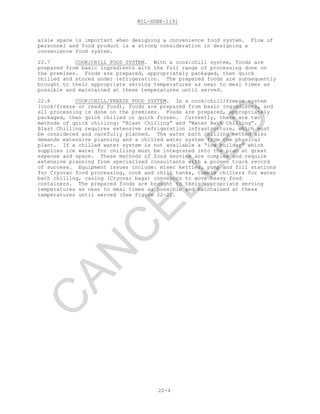 MIL-HDBK-1191
22-4
aisle space is important when designing a convenience food system. Flow of
personnel and food product is a strong consideration in designing a
convenience food system.
22.7 COOK/CHILL FOOD SYSTEM. With a cook/chill system, foods are
prepared from basic ingredients with the full range of processing done on
the premises. Foods are prepared, appropriately packaged, then quick
chilled and stored under refrigeration. The prepared foods are subsequently
brought to their appropriate serving temperatures as near to meal times as
possible and maintained at these temperatures until served.
22.8 COOK/CHILL/FREEZE FOOD SYSTEM. In a cook/chill/freeze system
(cook/freeze or ready food), foods are prepared from basic ingredients, and
all processing is done on the premises. Foods are prepared, appropriately
packaged, then quick chilled or quick frozen. Currently, there are two
methods of quick chilling: “Blast Chilling” and “Water Bath Chilling”.
Blast Chilling requires extensive refrigeration infrastructure, which must
be considered and carefully planned. The water bath chilling method also
demands extensive planning and a chilled water system from the physical
plant. If a chilled water system is not available a “ice builder” which
supplies ice water for chilling must be integrated into the plan at great
expense and space. These methods of food service are complex and require
extensive planning from specialized consultants with a proven track record
of success. Equipment issues include: mixer kettles, pump and fill stations
for Cryovac food processing, cook and chill tanks, tumble chillers for water
bath chilling, casing (Cryovac bags) conveyors to move heavy food
containers. The prepared foods are brought to their appropriate serving
temperatures as near to meal times as possible and maintained at these
temperatures until served (See figure 22-2).
C
AN
C
ELLED
 