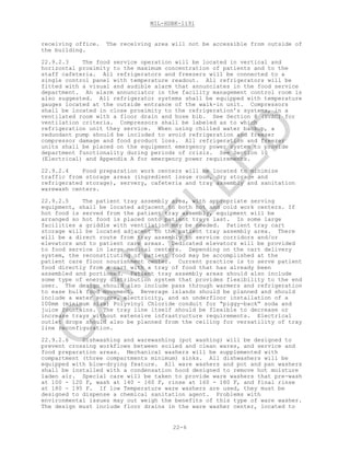MIL-HDBK-1191
22-6
receiving office. The receiving area will not be accessible from outside of
the building.
22.9.2.3 The food service operation will be located in vertical and
horizontal proximity to the maximum concentration of patients and to the
staff cafeteria. All refrigerators and freezers will be connected to a
single control panel with temperature readout. All refrigerators will be
fitted with a visual and audible alarm that annunciates in the food service
department. An alarm annunciator in the facility management control room is
also suggested. All refrigerator systems shall be equipped with temperature
gauges located at the outside entrance of the walk-in unit. Compressors
shall be located in close proximity to the refrigeration’s systems, in a
ventilated room with a floor drain and hose bib. See Section 8 (HVAC) for
ventilation criteria. Compressors shall be labeled as to which
refrigeration unit they service. When using chilled water backup, a
redundant pump should be included to avoid refrigeration and freezer
compressor damage and food product loss. All refrigeration and freezer
units shall be placed on the equipment emergency power system to provide
department functionality during periods of crisis. See Section 10
(Electrical) and Appendix A for emergency power requirements.
22.9.2.4 Food preparation work centers will be located to minimize
traffic from storage areas (ingredient issue room, dry storage and
refrigerated storage), servery, cafeteria and tray assembly and sanitation
warewash centers.
22.9.2.5 The patient tray assembly area, with appropriate serving
equipment, shall be located adjacent to both hot and cold work centers. If
hot food is served from the patient tray assembly, equipment will be
arranged so hot food is placed onto patient trays last. In some large
facilities a griddle with ventilation may be needed. Patient tray cart
storage will be located adjacent to the patient tray assembly area. There
will be a direct route from tray assembly to service corridors and/or
elevators and to patient care areas. Dedicated elevators will be provided
to food service in large medical centers. Depending on the cart delivery
system, the reconstituting of patient food may be accomplished at the
patient care floor nourishment center. Current practice is to serve patient
food directly from a cart with a tray of food that has already been
assembled and portioned. Patient tray assembly areas should also include
some type of energy distribution system that provides flexibility to the end
user. The design should also include pass through warmers and refrigeration
to ease bulk food movement. Beverage islands should be planned and should
include a water source, electricity, and an underfloor installation of a
100mm (minimum size) Polyvinyl Chloride conduit for “piggy-back” soda and
juice fountains. The tray line itself should be flexible to decrease or
increase trays without extensive infrastructure requirements. Electrical
outlet drops should also be planned from the ceiling for versatility of tray
line reconfiguration.
22.9.2.6 Dishwashing and warewashing (pot washing) will be designed to
prevent crossing workflows between soiled and clean wares, and service and
food preparation areas. Mechanical washers will be supplemented with
compartment (three compartments minimum) sinks. All dishwashers will be
equipped with blow-drying feature. All ware washers and pot and pan washers
shall be installed with a condensation hood designed to remove hot moisture
laden air. Special care will be taken to provide ware washers that pre-wash
at 100 - 120 F, wash at 140 - 160 F, rinse at 160 - 180 F, and final rinse
at 180 - 195 F. If low Temperature ware washers are used, they must be
designed to dispense a chemical sanitation agent. Problems with
environmental issues may out weigh the benefits of this type of ware washer.
The design must include floor drains in the ware washer center, located to
C
AN
C
ELLED
 