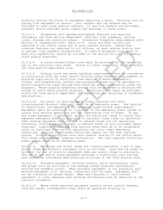 MIL-HDBK-1191
22-7
directly service the piece of equipment requiring a drain. Minimize runs of
piping from equipment to drains. Cart washers and can washers may be
included in some large medical centers. If cart/can washers are provided,
planners should consider water supply and drainage in these areas.
22.9.2.7 Telephones with speaker/microphone features are required
throughout the food service department (offices, tray assembly, serving
lines, storage and receiving areas). Coordinate telephone requirements with
Section 11 (Communications), table 11-4. Voice and Data outlets are
required in all office areas and at each cashier station. Hands-free
intercom features are required in all offices, at each cashier station and
at patient tray assemble workstations. A class B telephone line (post or
base only capability) should be included in the dining facility for medical
staff paging responses.
22.9.2.8 A toilet/shower/locker room shall be provided for the dedicated
use of the nutrition care staff. Access to these rooms shall be from within
the food service department only.
22.9.2.9 Dietary trash and waste handling requirements must be considered
in conjunction with the total health facility waste handling requirements to
minimize duplication of facilities (see Section 18 Waste Management).
Dining, food preparation, servery and processing areas will be designed to
avoid transporting trash through food handling and/or preparation areas for
disposal. Waste pulping disposing systems will be provided to minimize the
volume of solid waste product disposal. Recycling areas shall be provided
within the food service department for separating and recycling of cardboard
and plastics.
22.9.2.10 All point of sale equipment (cash registers and their
interconnected Personal Computer) shall be on emergency power. See Section
10 (Electrical) and Appendix A for emergency power source requirements.
Equipment shall be evaluated for inclusion on the emergency power system to
assure food service operations are not impacted by loss of power. If gas
and steam equipment is provided, verify its electrical needs to assure that
adequate emergency power is available to maintain these items in operation.
Some cooking equipment must not run if exhaust hoods are not operating,
therefore, confirm emergency power to exhaust hoods is also provided, where
required. Lighting within the food service areas must be at an acceptable
level so continued food service operations can occur under emergency
conditions. Provide a dedicated electrical supply for the cash register
system. Provide conduit runs from each cashier station to the office which
will house the managers’ computer workstation. The cash register electrical
power system shall be on emergency power.
22.9.2.11 Where gas and direct steam are locally available, a mix of gas,
direct steam and electric equipment will be utilized. Care must be taken to
minimize the use of electric equipment when gas and/or steam is available.
The use of gas and/or steam equipment provides a significant cost savings
that should be considered when planning utilities in the food service area.
22.9.2.12 Portable equipment (locking casters, quick disconnects, cords
and plugs) will be utilized to the maximum extent possible (production,
serving and assembly areas). When portable equipment is not possible, wall
mounted equipment (i.e. kettles, trunnions) will be used. Equipment will
not be installed on raised bases. When wall mounted or cantilevered
equipment is used, adequate wall backing and bracing must be detailed in the
contract documents.
22.9.2.13 Where steam operated equipment permits direct contact between
food and steam, intermediate steam shall be generated directly or
C
AN
C
ELLED
 