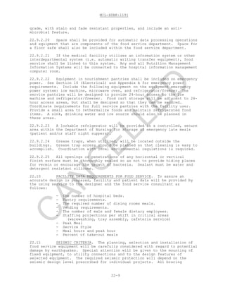 MIL-HDBK-1191
22-9
grade, with stain and fade resistant properties, and include an anti-
microbial feature.
22.9.2.20 Space shall be provided for automatic data processing operations
and equipment that are components of the food service department. Space for
a floor safe shall also be included within the food service department.
22.9.2.21 If the medical facility utilizes an information system or other
interdepartmental system (i.e. automatic writing transfer equipment), food
service shall be linked to this system. Any and all Nutrition Management
Information Systems will be connected to the hospital information management
computer room.
22.9.2.22 Equipment in nourishment pantries shall be included on emergency
power. See Section 10 (Electrical) and Appendix A for emergency power
requirements. Include the following equipment on the equipment emergency
power system: ice machine, microwave oven, and refrigerator/freezer. The
service pantries will be designed to provide 24-hour access to the ice
machine and refrigerator/freezer. Food cart storage will be adjacent to 24-
hour access areas, but shall be designed so that they can be secured.
Coordinate requirements for full service pantries with the facility user.
Provide a small area to rethermalize foods and maintain refrigerated food
items. A sink, drinking water and ice source should also be planned in
these areas.
22.9.2.23 A lockable refrigerator will be provided in a controlled, secure
area within the Department of Nursing for storage of emergency late meals
(patient and/or staff night suppers).
22.9.2.24 Grease traps, when utilized, will be located outside the
buildings. Grease trap access should be planned so that cleaning is easy to
accomplish. Coordination with local environmental regulations is required.
22.9.2.25 All openings or penetrations of any horizontal or vertical
finish surface must be thoroughly sealed so as not to provide hiding places
for vermin or encourage the growth of bacteria. Sealant must be water and
detergent resistant silicone.
22.10 FACILITY DATA REQUIREMENTS FOR FOOD SERVICE. To assure an
accurate design is prepared, facility and patient data will be provided by
the using service to the designer and the food service consultant as
follows:
- The number of hospital beds.
- Pantry requirements.
- The required number of dining rooms meals.
- Vending requirements.
- The number of male and female dietary employees.
- Staffing projections per shift in critical areas
(warewashing, tray assembly, cafeteria service)
- Peak Meal
- Service Style
- Meal hours and peak hour
- Percent of take-out meals
22.11 SEISMIC CRITERIA. The planning, selection and installation of
food service equipment will be carefully considered with regard to potential
damage by earthquakes. Special attention will be given to the mounting of
fixed equipment, to utility connections and to the design features of
selected equipment. The required seismic protection will depend on the
seismic design level prescribed for individual projects. All bracing
C
AN
C
ELLED
 