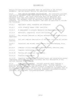 MIL-HDBK-1191
22-10
details for food service equipment shall be indicated on the contract
documents. See the Seismic Section for additional requirements.
22.12 FOOD SERVICE EQUIPMENT SPECIFICATIONS. All contractor provided
food service equipment items identified on the contract drawings shall be
specified in detail. The latest technology shall be specified. All
equipment shall meet Environmental Protection Agency standards where
required. All equipment shall be specified to meet NSF, UL and AGA
standards. As a minimum, each equipment item shall be specified to include
the following:
22.12.1 Applicable codes, standards and references
22.12.2 Joint Schedule Number (JSN) identifier
22.12.3 A requirement to provide Operation and Maintenance Manuals
22.12.4 Materials, components, colors and finishes
22.12.5 Any optional features or devices selected by the using military
department
22.12.6 Full and complete description of the item, including all salient
features
22.12.7 Structural and seismic requirements, including backing, kits,
etc
22.12.8 Complete utility requirements (steam, water, electric, gas)
22.12.9 Complete installation instructions
22.12.10 Testing and inspection requirements
22.12.11 Training requirements
22.12.12 Submittal requirements, including layout and installation plans;
components, materials, colors and finishes; and full description of any
optional features or devices
22.13 FOOD SERVICE DRAWINGS. Contract drawings shall indicate a
mounting height for all wall hung equipment items. Provide complete
mounting details, including type and location of backing or blocking, for
all wall mounted equipment. Details shall be provided for equipment that is
contractor furnished-contractor installed, government furnished-contractor
installed, and government furnished-government installed.
C
AN
C
ELLED
 