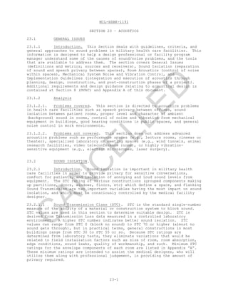 MIL-HDBK-1191
23-1
SECTION 23 – ACOUSTICS
23.1 GENERAL ISSUES
23.1.1 Introduction. This Section deals with guidelines, criteria, and
general approaches to sound problems in military health care facilities. This
information is designed to help a design professional or facility program
manager understand some of the causes of sound/noise problems, and the tools
that are available to address them. The section covers General Issues
(definitions and metrics, sources and receivers), Sound Isolation (separation
of sound and speech privacy between spaces), Room Acoustics (control of noise
within spaces), Mechanical System Noise and Vibration Control, and
Implementation Guidelines (integration and execution of acoustics through
planning, design, construction, and post-construction phases of a project).
Additional requirements and design guidance relating to acoustical design is
contained at Section 8 (HVAC) and Appendix A of this document.
23.1.2 Analysis
23.1.2.1. Problems covered. This section is directed to acoustics problems
in health care facilities such as speech privacy between offices, sound
isolation between patient rooms, proper level and character of ambient
(background) sound in rooms, control of noise and vibration from mechanical
equipment in buildings, good hearing conditions in public spaces, and general
noise control in work environments.
23.1.2.2. Problems not covered. This section does not address advanced
acoustics problems such as performance spaces (e.g., lecture rooms, cinemas or
theater), specialized laboratory or meeting spaces (e.g., wind tunnels, animal
research facilities, video teleconference rooms), or highly vibration-
sensitive equipment (e.g., electron microscopes, laser surgery).
23.2 SOUND ISOLATION.
23.2.1 Introduction. Sound isolation is important in military health
care facilities in order to provide privacy for sensitive conversations,
comfort for patients, and isolation of annoying and loud sound levels from
equipment. The STC rating of various constructions (grouped components making
up partitions, doors, windows, floors, etc) which define a space, and Flanking
Sound Transmission are two important variables having the most impact on sound
isolation, and which must be consciously controlled by the medical facility
designer.
23.2.1.1 Sound Transmission Class (STC). STC is the standard single-number
measure of the ability of a material or construction system to block sound.
STC values are used in this section to determine suitable design. STC is
derived from Transmission Loss data measured in a controlled laboratory
environment. A higher STC number indicates better sound isolation. STC
values can range from STC 0 (block no sound) to STC 70 or higher (almost no
sound gets through), but in practical terms, general constructions in most
buildings range from STC 30 to STC 55 or so. Because STC ratings are
determined from laboratory tests, they eliminate variations that would be
related to field installation factors such as size of room, room absorption,
edge conditions, sound leaks, quality of workmanship, and such. Minimum STC
ratings for the envelope components of each room are listed in Appendix “A”.
These minimum ratings are intended to assist the medical designer, who will
utilize them along with professional judgement, in providing the amount of
privacy required.
C
AN
C
ELLED
 