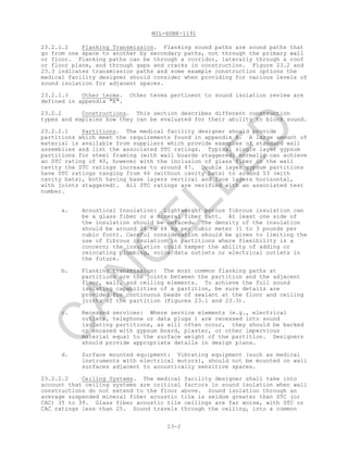 MIL-HDBK-1191
23-2
23.2.1.2 Flanking Transmission. Flanking sound paths are sound paths that
go from one space to another by secondary paths, not through the primary wall
or floor. Flanking paths can be through a corridor, laterally through a roof
or floor plane, and through gaps and cracks in construction. Figure 23.2 and
23.3 indicates transmission paths and some example construction options the
medical facility designer should consider when providing for various levels of
sound isolation for adjacent spaces.
23.2.1.3 Other terms. Other terms pertinent to sound isolation review are
defined in appendix "E".
23.2.2 Constructions. This section describes different construction
types and explains how they can be evaluated for their ability to block sound.
23.2.2.1 Partitions. The medical facility designer should provide
partitions which meet the requirements found in appendix A. A large amount of
material is available from suppliers which provide examples of standard wall
assemblies and list the associated STC ratings. Typical single layer gypsum
partitions for steel framing (with wall boards staggered) normally can achieve
an STC rating of 40, however with the inclusion of glass fiber in the wall
cavity the STC ratings increase to around 47. Double layer gypsum partitions
have STC ratings ranging from 46 (without cavity bats) to around 53 (with
cavity bats), both having base layers vertical and face layers horizontal,
with joints staggered). All STC ratings are verified with an associated test
number.
a. Acoustical Insulation: Lightweight porous fibrous insulation can
be a glass fiber or a mineral fiber batt. At least one side of
the insulation should be unfaced. The density of the insulation
should be around 24 to 64 kg per cubic meter (1 to 3 pounds per
cubic foot). Careful consideration should be given to limiting the
use of fibrous insulation in partitions where flexibility is a
concern; the insulation could hamper the ability of adding or
relocating plumbing, voice/data outlets or electrical outlets in
the future.
b. Flanking transmission: The most common flanking paths at
partitions are the joints between the partition and the adjacent
floor, wall, and ceiling elements. To achieve the full sound
isolating capabilities of a partition, be sure details are
provided for continuous beads of sealant at the floor and ceiling
joints of the partition (Figures 23.1 and 23.3).
c. Recessed services: Where service elements (e.g., electrical
outlets, telephone or data plugs ) are recessed into sound
isolating partitions, as will often occur, they should be backed
or encased with gypsum board, plaster, or other impervious
material equal to the surface weight of the partition. Designers
should provide appropriate details in design plans.
d. Surface mounted equipment: Vibrating equipment (such as medical
instruments with electrical motors), should not be mounted on wall
surfaces adjacent to acoustically sensitive spaces.
23.2.2.2 Ceiling Systems. The medical facility designer shall take into
account that ceiling systems are critical factors in sound isolation when wall
constructions do not extend to the floor above. Sound isolation through an
average suspended mineral fiber acoustic tile is seldom greater than STC (or
CAC) 35 to 39. Glass fiber acoustic tile ceilings are far worse, with STC or
CAC ratings less than 25. Sound travels through the ceiling, into a common
C
AN
C
ELLED
 