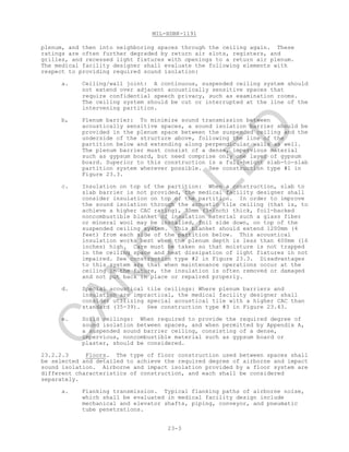MIL-HDBK-1191
23-3
plenum, and then into neighboring spaces through the ceiling again. These
ratings are often further degraded by return air slots, registers, and
grilles, and recessed light fixtures with openings to a return air plenum.
The medical facility designer shall evaluate the following elements with
respect to providing required sound isolation:
a. Ceiling/wall joint: A continuous, suspended ceiling system should
not extend over adjacent acoustically sensitive spaces that
require confidential speech privacy, such as examination rooms.
The ceiling system should be cut or interrupted at the line of the
intervening partition.
b, Plenum barrier: To minimize sound transmission between
acoustically sensitive spaces, a sound isolation barrier should be
provided in the plenum space between the suspended ceiling and the
underside of the structure above, following the line of the
partition below and extending along perpendicular walls as well.
The plenum barrier must consist of a dense, impervious material
such as gypsum board, but need comprise only one layer of gypsum
board. Superior to this construction is a full-height slab-to-slab
partition system wherever possible. See construction type #1 in
Figure 23.3.
c. Insulation on top of the partition: When a construction, slab to
slab barrier is not provided, the medical facility designer shall
consider insulation on top of the partition. In order to improve
the sound isolation through the acoustic tile ceiling (that is, to
achieve a higher CAC rating), 75mm (3-inch) thick, foil-backed
noncombustible blanket of insulation material such a glass fiber
or mineral wool may be installed, foil side down, on top of the
suspended ceiling system. This blanket should extend 1200mm (4
feet) from each side of the partition below. This acoustical
insulation works best when the plenum depth is less than 400mm (16
inches) high. Care must be taken so that moisture is not trapped
in the ceiling space and heat dissipation of light fixtures in not
impaired. See construction type #2 in Figure 23.3. Disadvantages
to this system are that when maintenance operations occur at the
ceiling in the future, the insulation is often removed or damaged
and not put back in place or repaired properly.
d. Special acoustical tile ceilings: Where plenum barriers and
insulation are impractical, the medical facility designer shall
consider utilizing special acoustical tile with a higher CAC than
standard (35-39). See construction type #3 in Figure 23.43.
e. Solid ceilings: When required to provide the required degree of
sound isolation between spaces, and when permitted by Appendix A,
a suspended sound barrier ceiling, consisting of a dense,
impervious, noncombustible material such as gypsum board or
plaster, should be considered.
23.2.2.3 Floors. The type of floor construction used between spaces shall
be selected and detailed to achieve the required degree of airborne and impact
sound isolation. Airborne and impact isolation provided by a floor system are
different characteristics of construction, and each shall be considered
separately.
a. Flanking transmission. Typical flanking paths of airborne noise,
which shall be evaluated in medical facility design include
mechanical and elevator shafts, piping, conveyor, and pneumatic
tube penetrations.
C
AN
C
ELLED
 