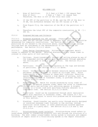 MIL-HDBK-1191
23-5
a. Area of Partition: 12.5 feet x 8 feet = 100 square feet
Area of Door: 3 feet x 7 feet = 21 square feet
Therefore, the door is 21% of the total wall area
b. If the STC of the partition is 38 dB, and the STC of the door is
30 dB, the difference between the two STC values is 8 dB.
c, From Figure 23.4, the reduction of the NR of the partition is 5
dB.
d. Therefore the total STC of the composite construction is 38 – 5 =
STC 33.
23.2.4 Proposed Ratings and Criteria.
23.2.4.1 Accepted Standards for STC ratings. Constructions should be
selected to meet the STC ratings listed in Appendix “A”. STC values should be
determined for composite constructions. See Section 23.2.3 above. Where
partitions do not extend to the structure above, sound transmission through
ceilings must be considered in the determination of the composite STC
performance. See Section 23.2.2.2 above.
23.2.4.2 Other Design Considerations. Following are pertinent detail
issues to address in the design. Detailed discussion of all these items is
covered in other parts of this section.
a. Ceilings: Sound transmission through the ceiling plenum by way of
the suspended ceiling systems must be addressed through upgrading
the ceiling path or with a plenum barrier. See Section 23.2.2
above.
b. Partitions: Include acoustical caulking at the tops and bottoms
of partitions. See Section 23.2.2.1.b above.
c. Doors: Interconnecting doors between sensitive spaces should have
perimeter gaskets in order to create an air-tight seal. Avoid
undercutting or door louvers at these door locations. Sensitive
spaces are rooms that require a high degree of privacy, such as
interconnecting exam or treatment rooms, or provider offices. See
Section 23.2.2.4 above.
d. Equipment noise: Watch for sounds produced by noisy items of
equipment in special purpose rooms, where the noise is transmitted
through walls and ceilings into adjoining spaces. A notable
example is a toilet room with wall-hung fixtures adjacent to a
conference room. See Section 23.2.2.1.d above.
e. Cross-talk: Sound can be transmitted through short ventilation
ducts with registers in different rooms. See figure 23.7 for
suggested duct layout to avoid this problem and as discussed later
in this section.
f. Flanking: Sound transfer can easily occur through poorly designed
or installed recessed light fixtures in the ceiling, through
electrical outlet boxes, or other penetrations located opposite
each other on a party wall. See Section 23.2.2.1.b and c, and
23.2.2.2.e.
23.2.5 Structure-borne sound isolation. Structure-borne sound refers to
sound whose energy is transmitted directly into and through the structure of a
building. The most common single-number rating system to evaluate and compare
isolation of impact sound of a floor/ceiling system is the Impact Insulation
C
AN
C
ELLED
 