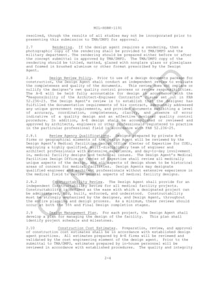 MIL-HDBK-1191
resolved, though the results of all studies may not be incorporated prior to
presenting this submission to TMA/DMFO for approval.
2.7 Rendering. If the design agent requires a rendering, then a
photographic copy of the rendering shall be provided to TMA/DMFO and the
military department. The rendering should be prepared either before or after
the concept submittal is approved by TMA/DMFO. The TMA/DMFO copy of the
rendering should be titled, matted, glazed with nonglare glass or plexiglass
and framed in brushed aluminum or other format prescribed by the Design
Agent.
2.8 Design Review Policy. Prior to use of a design documents package for
construction, the Design Agent shall conduct an independent review to evaluate
the completeness and quality of the documents. This review does not replace or
nullify the designer's own quality control process or review responsibilities.
The A-E will be held fully accountable for design in accordance with the
"Responsibility of the Architect-Engineer Contractor" clause set out in FAR
52.236-23. The Design Agent’s review is to establish that the designer has
fulfilled the documentation requirements of his contract, adequately addressed
any unique government requirements, and provided documents exhibiting a level
of accuracy, coordination, completeness, clarity, and absence of error
indicative of a quality design and an effective designer quality control
procedure. In addition, A-E design shall be accomplished or reviewed and
approved by architects, engineers or other professionals registered to practice
in the particular professional field in accordance with FAR 52.236-25.
2.8.1 Review Agency Qualifications. Designs prepared by private A-E
firms or geographical elements of the Design Agent will be reviewed by the
Design Agent’s Medical Facilities Design Office (Center of Expertise for COE),
employing a highly qualified, multi-disciplinary team of engineer and
architect professionals with extensive experience, and day-to-day involvement
in, medical facility designs and technical issues. The Design Agent’s Medical
Facilities Design Office or Center of Expertise shall review all medically
unique aspects of the design, and all aspects of design shown to be historical
areas of concern for medical facilities. Design Agents may designate
qualified engineer and architect professionals without extensive experience in
the medical field to review general aspects of medical facility designs.
2.8.2 Constructability Review. The Design Agent shall provide for an
independent Constructability Review for all medical facility projects.
Constructability is defined as the ease with which a designated project can
be administered, bid, built, enforced, and understood. Constructability
must be strongly emphasized by the designer, and Design Agent, throughout
the entire planning and design process. As a minimum, these reviews should
occur at both the 35% and Final Design completion stages.
2.9 Design Management Plan. For each project, the Design Agent shall
develop a plan for managing the design of the facility. This plan shall
identify project schedule and milestones.
2.10 Construction Cost Estimates. Preparation, review, and approval
of construction cost estimates shall be in accordance with established design
agent practices. All estimates prepared by A-E firms will be reviewed and
validated by the cost engineering element of the design agent. Prior to the
submittal to TMA/DMFO, estimates prepared by in-house personnel will be
reviewed in accordance with established procedures. The quality and integrity
2-6
C
AN
C
ELLED
 