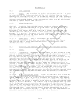 MIL-HDBK-1191
23-11
23.3 ROOM ACOUSTICS.
23.3.1 General. The character and quality of acoustics within is a space
is a function of the finish materials in the room (whether they are sound
absorbing or sound reflecting) and the volume and shape of the room. Adequate
areas of sound absorbing materials can reduce noise within the space, make the
room more comfortable because reflections are not coming from all directions,
and greatly improve speech intelligibility.
23.3.3 Design Guidelines.
23.3.3.1 Ceilings. Most general purpose spaces in military health care
facilities can be made comfortable for noise control and room acoustics by
judicious application of suspended standard acoustic tile ceilings. In
potentially loud spaces, such as a cafeteria or industrial work area, the
absorbing material should be chosen to have a particularly high NRC value,
perhaps .75 or greater. In spaces with high ceilings, the additional volume
increases reverberation in the space, and so such rooms should have additional
sound absorbing wall treatments.
23.3.3.2 Other spaces. Special environments for presentations,
conferences, lectures or loud labs may require specialized room shaping
analysis and special sound absorbing approaches, including additional
absorbing materials on walls.
23.4 MECHANICAL AND ELECTRICAL SYSTEMS NOISE AND VIBRATION CONTROL.
23.4.1 General.
23.4.1.1 Introduction. Mechanical systems create the most pervasive noise
sources in buildings. Figure 23.5 shows the range of noise levels produced by
typical building equipment. The noise problem is exacerbated in modern
buildings because the buildings are often lightweight structures which easily
transmit sound and vibration. Care should be taken in the location,
selection, and installation of mechanical equipment and in the design of the
enclosing constructions. When economically practicable, major mechanical
equipment such as water chillers, boilers, pumps and compressors should be
located in central plants totally separated from the health facility building.
Mechanical equipment that remains within the building, such as air handling
units, should be located in spaces that are segregated from acoustically
sensitive areas, both vertically and horizontally, by the layout of non-
critical buffer spaces (such as corridors) to avoid the need for special sound
isolating constructions between equipment rooms and acoustically sensitive
spaces.
23.4.1.2 Mechanical Systems Design. Careful consideration must be made to
the selection, location, and installation of mechanical system components to
insure compatibility with the building occupants and functional requirements.
The misapplication of mechanical system components and their relationship to
adjacent spaces can result in unwanted noise which is often annoying and could
impede the facility function. The sections that follow address specific parts
of the design approach for mechanical system noise and vibration control.
These parts are: duct-borne fan noise; air-generated noise; cross-talk between
spaces; noise control within mechanical equipment rooms; vibration isolation;
and plumbing noise. These sections present general guidelines, and do not
replace detailed engineering analysis. Refer to additional requirements for
mechanical system noise control in Section 8 of this document.
C
AN
C
ELLED
 
