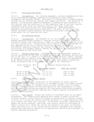 MIL-HDBK-1191
23-12
23.4.2 Duct-borne Fan Noise.
23.4.2.1 Introduction. All rotating equipment, and most predominantly fans
in air distribution systems, generate noise because of their energy
consumption and inherent design. This noise is transmitted to occupied spaces
through the air distribution system, both supply and return. The selection of
quieter, initially more expensive equipment is generally more economical in
the long run than the selection of a less expensive type of fan that requires
considerably more noise and vibration control, detailing, materials,
isolators, and constructions for sound separation. When practicable,
equipment should be specified and selected on the basis of low noise level
output; designers should schedule the maximum sound power output, per each
octave band, for air handling unit fans.
23.4.3 Air-Generated Noise.
23.4.3.1 Introduction. The movement of air for heating and ventilating
systems generates noise related to turbulent airflow. Turbulent airflow is
created by uneven flow distribution, higher air velocities, obstruction in the
air flow, and the like. Acoustically, low or medium air velocity systems are
most appropriate for use in medical facilities because low velocity
distribution generally requires less energy to move the air and also because
low velocity air movement greatly reduces the generation and regeneration of
noise produced by high velocities.
23.4.3.2 Airflow velocities. Listed below are the approximate ranges of
airflow velocities at the face of the terminal devices (diffusers and grilles)
and in the last 1 to 2 meters (3 to 6 feet) of duct serving a space, required
to achieve specific ambient noise levels. These noise levels are represented
by NC (Noise Criteria) curves (ref. Figures 23.6) and assume no additional
noise contribution due to duct-borne fan noise or air turbulence.
Noise Criterion (NC)
Range
Terminal Airflow Velocity
meters per second (feet per minute)
NC-25 to NC-30 1.8 to 2.2 (350 to 425)
NC-30 to NC-35 2.2 to 2.5 (425 to 500)
NC-35 to NC-40 2.5 to 3.0 (500 to 600)
23.4.4 Cross-Talk Between Spaces.
23.4.4.1 Introduction. Cross-talk is the transfer of sound, such as
intelligible speech, from one room to its neighbor by way of a common unlined
supply duct or by way of a common return air path (either a duct or plenum
return). These air paths are efficient paths for the transmission of sound,
and can negate the privacy provided by the intervening construction elements.
Examination rooms and patient bedrooms will require special consideration to
prevent such cross-talk.
23.4.4.2 Duct layout. Locate the outlets of connected ducts as far apart
as possible. Use diametrically opposing duct elbows to reduce cross-talk.
Internal acoustic lining should be avoided (is prohibited in inpatient areas),
in favor of utilizing the natural attenuating effect of longer separating duct
runs, elbows, and other duct fittings. To minimize cross-talk transmission in
supply and return ductwork, individual room runouts should be configured as
shown in Figure 23.7, where the outlets are spaced as far apart as possible.
When room return air is not ducted (plenum return), designers must consider
and provide construction details for an appropriate duct/fitting attachment to
achieve required attenuation.
C
AN
C
ELLED
 