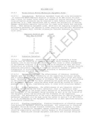 MIL-HDBK-1191
23-13
23.4.5 Noise Control Within Mechanical Equipment Rooms.
23.4.5.1 Introduction. Mechanical equipment rooms are noisy environments.
In conditions where exposure duration in excess of 85 dBA occurs for more
than 8 hours (or higher noise levels are exceed for shorter periods of time),
noise mitigation procedures may be required to meet federal noise exposure
guidelines (e.g., OSHA regulations) and to reduce the possibility of hearing
damage; permissible exposure limitations for lower noise levels are indicated
below. When designing equipment rooms which will be regularly occupied by
maintenance personnel (as opposed to rooms requiring only periodic maintenance
visits), designers shall consider attenuation features necessary to control
noise level.
Exposure Duration per
day, day in hours
sound
level in
dBA
8 85
6 87
4 90
3 92
2 95
1½ 97
1 100
½ 105
¼ and less 100 (max)
23.4.6 Vibration Isolation.
23.4.6.1 Introduction. Structure-borne sound is produced by a noise
source, such as vibrating or rotating machinery, which transmits energy
directly into to and through the structure. This noise is often transmitted
to far-removed locations in a building and is re-radiated by wall and floor
construction as airborne noise. All vibrating equipment in a medical facility
should be resiliently isolated on vibration isolation systems to reduce the
transmission of structure-borne noise, according to manufacturers'
recommendations and guide specifications.
23.4.6.2 Equipment location. The effectiveness of vibration isolators
depends upon the degree of flexibility of the supporting structural system,
and it always preferable to provide resilient support from a stiff and rigid
base. Because of its high degree of stiffness, the grade slab of any building
is the preferred location for major generating and prime moving equipment.
All mechanical equipment installed above grade should be located as close as
possible over a column, load-bearing wall, or other stiff structural member.
23.4.6.3 Static deflection. The effectiveness of any vibration isolation
system is determined by its static deflection (that is, deflection under
load). The design of the proper static deflection is determined by the speed
and horsepower of the equipment being isolated, as well as by the location of
the equipment within the building and the stiffness of the supporting
structure. The determination of the static deflections for specific pieces of
mechanical equipment will be made using the tables in section V of TM 5-0805-
4, or as recommended by the equipment manufacturer to meet specified vibration
transmission limitations.
23.4.6.4 Flanking transmission. Flanking transmission of vibration energy
from mechanical equipment should be minimized. All connections to vibrating
equipment should be through flexible connectors, conduits, piping, or hose.
All piping in mechanical equipment spaces connected to vibrating equipment
should be supported by resilient ceiling hangers or floor-mounted resilient
supports. Penetrations through equipment room walls and ceilings should be
C
AN
C
ELLED
 
