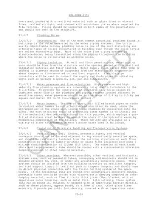 MIL-HDBK-1191
23-14
oversized, packed with a resilient material such as glass fiber or mineral
fiber, caulked airtight, and covered with escutcheon plates where required for
fire ratings. Piping should be supported on both sides of the penetrations
and should not rest on the structure.
23.4.7 Plumbing Noise.
23.4.7.1 Introduction. One of the most common acoustical problems found in
buildings is the noise generated by the water piping systems. Due to its
easily identifiable nature, plumbing noise is one of the most disturbing and
offensive types of noises encountered in building even though the noise levels
are seldom excessively high. Most of the noise from piping systems is
structure-borne, being transmitted along the piping throughout the building
where the noise is re-radiated as airborne noise.
23.4.7.2 Piping isolation. At wall and floor penetrations, water piping
runs should be free from the structure and the opening packed with a resilient
insulation material and fully caulked. Water supply pipes larger than 50mm (2
inches) in diameter should be suspended from the structure on neoprene-in-
shear hangers or floor-mounted on resilient supports. Flexible pipe
connectors will be used to connect the supply and drain pipes to vibrating
units such as garbage disposals, pot, pan and dishwashers.
23.4.7.3 Water pressure and flow velocities. High pressure and high
velocity flow plumbing systems are inherently noisy due to turbulence in the
fluid flow. To prevent the generation of excessive flow noise caused by
turbulent water flow in the plumbing and piping systems located adjacent to
sensitive areas, water pressure should be in the range of 2.8 kg to 3.5 kg per
square centimeter (40 to 50 lbs./square inches).
23.4.7.4 Water hammer. The use of short, air filled branch pipes or stubs
to control water hammer is not effective and should not be used, since the
entrapped air in the stubs soon leaves these chambers by dissolving into the
water. The most efficient means of preventing water hammer is to install one
of the mechanical devices manufactured for this purpose, which employs a gas-
filled stainless steel bellows to absorb the shock of the hydraulic waves by
mechanical compression of the bellows. These devices are available in a
variety of sizes to accommodate most fixture sizes used in buildings.
23.4.8 Isolation of Materials Handling and Transportation Systems.
23.4.8.1 Vertical services. Chutes, pneumatic tubes, and vertical
conveyors should not be located adjacent to any acoustically sensitive space,
and should be resiliently isolated from the building structure at each floor
penetration by means of rubber-in-shear or glass fiber isolators providing a
minimum static deflection of 12.5mm (0.5 inch). The exterior of each trash
chute and large pneumatic tube should be coated with a visco-elastic vibration
damping compound or other damping material.
23.4.8.2 Other services. Wherever possible, other vertical and horizontal
systems runs, such as pneumatic tubes, conveyors, and monorails should not be
located adjacent to, over, or under any acoustically sensitive space. These
systems should be isolated from the building structure by resilient hangers,
isolated support traps, or resilient pads or trapeze hangers, and should have
no direct physical connection with the finish ceiling system of the space
below. If the horizontal runs are routed over acoustically sensitive spaces,
pneumatic tubes should be coated with visco-elastic damping compound or other
damping material, such as 25mm (1 inch) thick glass fiber blanket, with an
impervious outer covering, such as metal foil. Alternatively, these system
runs can be boxed in, encased, or wrapped with an impervious barrier material
such as dense plaster, gypsum board, or a 50mm (2 inch) thick glass fiber
material, 6 pounds per cubic foot density, covered with an impervious outer
C
AN
C
ELLED
 