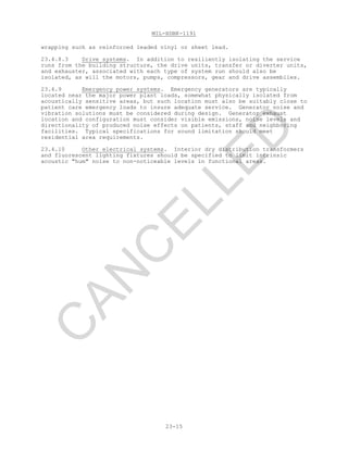 MIL-HDBK-1191
23-15
wrapping such as reinforced leaded vinyl or sheet lead.
23.4.8.3 Drive systems. In addition to resiliently isolating the service
runs from the building structure, the drive units, transfer or diverter units,
and exhauster, associated with each type of system run should also be
isolated, as will the motors, pumps, compressors, gear and drive assemblies.
23.4.9 Emergency power systems. Emergency generators are typically
located near the major power plant loads, somewhat physically isolated from
acoustically sensitive areas, but such location must also be suitably close to
patient care emergency loads to insure adequate service. Generator noise and
vibration solutions must be considered during design. Generator exhaust
location and configuration must consider visible emissions, noise levels and
directionality of produced noise effects on patients, staff and neighboring
facilities. Typical specifications for sound limitation should meet
residential area requirements.
23.4.10 Other electrical systems. Interior dry distribution transformers
and fluorescent lighting fixtures should be specified to limit intrinsic
acoustic "hum" noise to non-noticeable levels in functional areas.
C
AN
C
ELLED
 