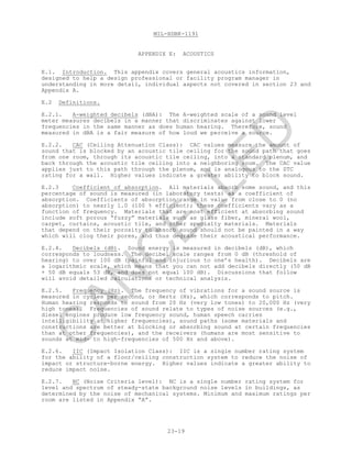 MIL-HDBK-1191
23-19
APPENDIX E: ACOUSTICS
E.1. Introduction. This appendix covers general acoustics information,
designed to help a design professional or facility program manager in
understanding in more detail, individual aspects not covered in section 23 and
Appendix A.
E.2 Definitions.
E.2.1. A-weighted decibels (dBA): The A-weighted scale of a sound level
meter measures decibels in a manner that discriminates against lower
frequencies in the same manner as does human hearing. Therefore, sound
measured in dBA is a fair measure of how loud we perceive a source.
E.2.2. CAC (Ceiling Attenuation Class): CAC values measure the amount of
sound that is blocked by an acoustic tile ceiling for the sound path that goes
from one room, through its acoustic tile ceiling, into a standard plenum, and
back through the acoustic tile ceiling into a neighboring room. The CAC value
applies just to this path through the plenum, and is analogous to the STC
rating for a wall. Higher values indicate a greater ability to block sound.
E.2.3 Coefficient of absorption. All materials absorb some sound, and this
percentage of sound is measured (in laboratory tests) as a coefficient of
absorption. Coefficients of absorption range in value from close to 0 (no
absorption) to nearly 1.0 (100 % efficient); these coefficients vary as a
function of frequency. Materials that are most efficient at absorbing sound
include soft porous “fuzzy” materials such as glass fiber, mineral wool,
carpet, curtains, acoustic tile, and other specialty materials. Materials
that depend on their porosity to absorb sound should not be painted in a way
which will clog their pores, and thus degrade their acoustical performance.
E.2.4. Decibels (dB). Sound energy is measured in decibels (dB), which
corresponds to loudness. The decibel scale ranges from 0 dB (threshold of
hearing) to over 100 dB (painful and injurious to one’s health). Decibels are
a logarithmic scale, which means that you can not add decibels directly (50 dB
+ 50 dB equals 53 dB, and does not equal 100 dB). Discussions that follow
will avoid detailed calculations or technical analysis.
E.2.5. Frequency (Hz). The frequency of vibrations for a sound source is
measured in cycles per second, or Hertz (Hz), which corresponds to pitch.
Human hearing responds to sound from 20 Hz (very low tones) to 20,000 Hz (very
high tones). Frequencies of sound relate to types of noise sources (e.g.,
diesel engines produce low frequency sound, human speech carries
intelligibility at higher frequencies), sound paths (some materials and
constructions are better at blocking or absorbing sound at certain frequencies
than at other frequencies), and the receivers (humans are most sensitive to
sounds at mid- to high-frequencies of 500 Hz and above).
E.2.6. IIC (Impact Isolation Class): IIC is a single number rating system
for the ability of a floor/ceiling construction system to reduce the noise of
impact or structure-borne energy. Higher values indicate a greater ability to
reduce impact noise.
E.2.7. NC (Noise Criteria level): NC is a single number rating system for
level and spectrum of steady-state background noise levels in buildings, as
determined by the noise of mechanical systems. Minimum and maximum ratings per
room are listed in Appendix “A”.
C
AN
C
ELLED
 