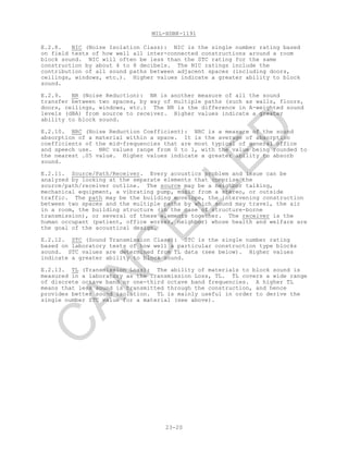 MIL-HDBK-1191
23-20
E.2.8. NIC (Noise Isolation Class): NIC is the single number rating based
on field tests of how well all inter-connected constructions around a room
block sound. NIC will often be less than the STC rating for the same
construction by about 4 to 8 decibels. The NIC ratings include the
contribution of all sound paths between adjacent spaces (including doors,
ceilings, windows, etc.). Higher values indicate a greater ability to block
sound.
E.2.9. NR (Noise Reduction): NR is another measure of all the sound
transfer between two spaces, by way of multiple paths (such as walls, floors,
doors, ceilings, windows, etc.) The NR is the difference in A-weighted sound
levels (dBA) from source to receiver. Higher values indicate a greater
ability to block sound.
E.2.10. NRC (Noise Reduction Coefficient): NRC is a measure of the sound
absorption of a material within a space. It is the average of absorption
coefficients of the mid-frequencies that are most typical of general office
and speech use. NRC values range from 0 to 1, with the value being rounded to
the nearest .05 value. Higher values indicate a greater ability to absorb
sound.
E.2.11. Source/Path/Receiver. Every acoustics problem and issue can be
analyzed by looking at the separate elements that comprise the
source/path/receiver outline. The source may be a neighbor talking,
mechanical equipment, a vibrating pump, music from a stereo, or outside
traffic. The path may be the building envelope, the intervening construction
between two spaces and the multiple paths by which sound may travel, the air
in a room, the building structure (in the case of structure-borne
transmission), or several of these elements together. The receiver is the
human occupant (patient, office worker, neighbor) whose health and welfare are
the goal of the acoustical design.
E.2.12. STC (Sound Transmission Class): STC is the single number rating
based on laboratory tests of how well a particular construction type blocks
sound. STC values are determined from TL data (see below). Higher values
indicate a greater ability to block sound.
E.2.13. TL (Transmission Loss): The ability of materials to block sound is
measured in a laboratory as the Transmission Loss, TL. TL covers a wide range
of discrete octave band or one-third octave band frequencies. A higher TL
means that less sound is transmitted through the construction, and hence
provides better sound isolation. TL is mainly useful in order to derive the
single number STC value for a material (see above).
C
AN
C
ELLED
 