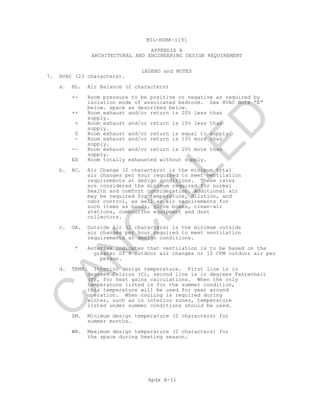MIL-HDBK-1191
APPENDIX A
ARCHITECTURAL AND ENGINEERING DESIGN REQUIREMENT
LEGEND and NOTES
Apdx A-11
7. HVAC (23 characters).
a. BL. Air Balance (2 characters)
+- Room pressure to be positive or negative as required by
isolation mode of assoicated bedroom. See HVAC Note “E”
below. space as described below.
++ Room exhaust and/or return is 20% less than
supply.
+ Room exhaust and/or return is 10% less than
supply.
0 Room exhaust and/or return is equal to supply.
- Room exhaust and/or return is 10% more than
supply.
-- Room exhaust and/or return is 20% more than
supply.
EX Room totally exhausted without supply.
b. AC. Air Change (2 characters) is the minimum total
air changes per hour required to meet ventilation
requirements at design conditions. These rates
are considered the minimum required for normal
health and comfort consideration. Additional air
may be required for temperature, dilution, and
odor control, as well as air requirements for
such items as hoods, glove boxes, clean-air
stations, combustion equipment and dust
collectors.
c. OA. Outside Air (2 characters) is the minimum outside
air changes per hour required to meet ventilation
requirements at design conditions.
* Asterisk indicates that ventilation is to be based on the
greater of 4 outdoor air changes or 15 CFM outdoor air per
person.
d. TEMP. Interior design temperature. First line is in
degrees Celsius (C), second line is in degrees Fahrenheit
(F), for heat gains calculations. When the only
temperature listed is for the summer condition,
this temperature will be used for year around
operation. When cooling is required during
winter, such as in interior zones, temperature
listed under summer conditions should be used.
SM. Minimum design temperature (2 characters) for
summer months.
WN. Maximum design temperature (2 characters) for
the space during heating season.
C
AN
C
ELLED
 